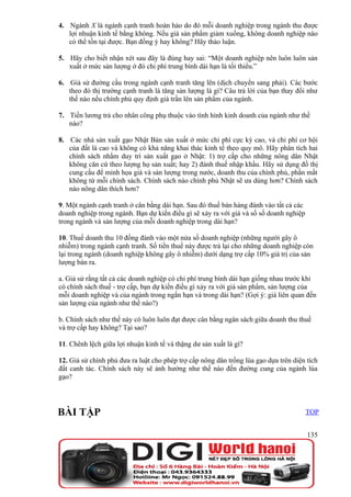 4. Ngành X là ngành cạnh tranh hoàn hảo do đó mỗi doanh nghiệp trong ngành thu được
   lợi nhuận kinh tế bằng không. Nếu giá sản phẩm giảm xuống, không doanh nghiệp nào
   có thể tồn tại được. Bạn đồng ý hay không? Hãy thảo luận.

5. Hãy cho biết nhận xét sau đây là đúng hay sai: “Một doanh nghiệp nên luôn luôn sản
   xuất ở mức sản lượng ở đó chi phí trung bình dài hạn là tối thiểu.”

6. Giả sử đường cầu trong ngành cạnh tranh tăng lên (dịch chuyển sang phải). Các bước
   theo đó thị trường cạnh tranh là tăng sản lượng là gì? Câu trả lời của bạn thay đổi như
   thế nào nếu chính phủ quy định giá trần lên sản phẩm của ngành.

7. Tiền lương trả cho nhân công phụ thuộc vào tình hình kinh doanh của ngành như thế
   nào?

8. Các nhà sản xuất gạo Nhật Bản sản xuất ở mức chi phí cực kỳ cao, và chi phí cơ hội
   của đất là cao và không có khả năng khai thác kinh tế theo quy mô. Hãy phân tích hai
   chính sách nhằm duy trì sản xuất gạo ở Nhật: 1) trợ cấp cho những nông dân Nhật
   không căn cứ theo lượng họ sản xuất; hay 2) đánh thuế nhập khẩu. Hãy sử dụng đồ thị
   cung cầu để minh họa giá và sản lượng trong nước, doanh thu của chính phủ, phần mất
   không từ mỗi chính sách. Chính sách nào chính phủ Nhật sẽ ưa dùng hơn? Chính sách
   nào nông dân thích hơn?

9. Một ngành cạnh tranh ở cân bằng dài hạn. Sau đó thuế bán hàng đánh vào tất cả các
doanh nghiệp trong ngành. Bạn dự kiến điều gì sẽ xảy ra với giá và số số doanh nghiệp
trong ngành và sản lượng của mỗi doanh nghiệp trong dài hạn?

10. Thuế doanh thu 10 đồng đánh vào một nửa số doanh nghiệp (những người gây ô
nhiễm) trong ngành cạnh tranh. Số tiền thuế này được trả lại cho những doanh nghiệp còn
lại trong ngành (doanh nghiệp không gây ô nhiễm) dưới dạng trợ cấp 10% giá trị của sản
lượng bán ra.

a. Giả sử rằng tất cả các doanh nghiệp có chi phí trung bình dài hạn giống nhau trước khi
có chính sách thuế - trợ cấp, bạn dự kiến điều gì xảy ra với giá sản phẩm, sản lượng của
mỗi doanh nghiệp và của ngành trong ngắn hạn và trong dài hạn? (Gợi ý: giá liên quan đến
sản lượng của ngành như thế nào?)

b. Chính sách như thế này có luôn luôn đạt được cân bằng ngân sách giữa doanh thu thuế
và trợ cấp hay không? Tại sao?

11. Chênh lệch giữa lợi nhuận kinh tế và thặng dư sản xuất là gì?

12. Giả sử chính phủ đưa ra luật cho phép trợ cấp nông dân trồng lúa gạo dựa trên diện tích
đất canh tác. Chính sách này sẽ ảnh hưởng như thế nào đến đường cung của ngành lúa
gạo?




BÀI TẬP                                                                                 TOP


                                                                                        135
 