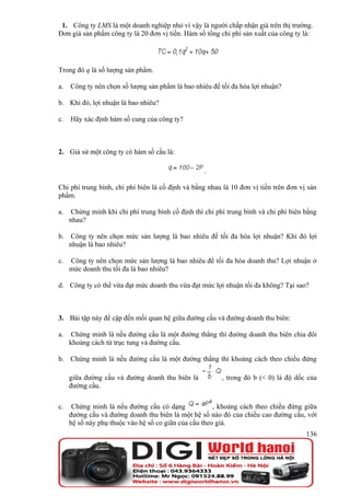 1. Công ty LMS là một doanh nghiệp nhỏ vì vậy là người chấp nhận giá trên thị trường.
Đơn giá sản phẩm công ty là 20 đơn vị tiền. Hàm số tổng chi phí sản xuất của công ty là:




Trong đó q là số lượng sản phẩm.

a.   Công ty nên chọn số lượng sản phẩm là bao nhiêu để tối đa hóa lợi nhuận?

b. Khi đó, lợi nhuận là bao nhiêu?

c.   Hãy xác định hàm số cung của công ty?



2. Giả sử một công ty có hàm số cầu là:

                                                    .

Chi phí trung bình, chi phí biên là cố định và bằng nhau là 10 đơn vị tiền trên đơn vị sản
phẩm.

a.    Chứng minh khi chi phí trung bình cố định thì chi phí trung bình và chi phí biên bằng
     nhau?

b.    Công ty nên chọn mức sản lượng là bao nhiêu để tối đa hóa lợi nhuận? Khi đó lợi
     nhuận là bao nhiêu?

c.   Công ty nên chọn mức sản lượng là bao nhiêu để tối đa hóa doanh thu? Lợi nhuận ở
     mức doanh thu tối đa là bao nhiêu?

d. Công ty có thể vừa đạt mức doanh thu vừa đạt mức lợi nhuận tối đa không? Tại sao?



3. Bài tập này đề cập đến mối quan hệ giữa đường cầu và đường doanh thu biên:

a.    Chứng minh là nếu đường cầu là một đường thẳng thì đường doanh thu biên chia đôi
     khoảng cách từ trục tung và đường cầu.

b. Chứng minh là nếu đường cầu là một đường thẳng thì khoảng cách theo chiều đứng

     giữa đường cầu và đường doanh thu biên là            , trong đó b (< 0) là độ dốc của
     đường cầu.

c.    Chứng minh là nếu đường cầu có dạng              , khoảng cách theo chiều đứng giữa
     đường cầu và đường doanh thu biên là một hệ số nào đó của chiều cao đường cầu, với
     hệ số này phụ thuộc vào hệ số co giãn của cầu theo giá.
                                                                                       136
 