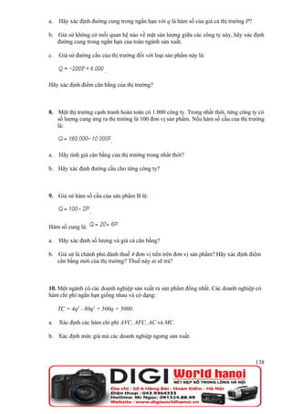 a.   Hãy xác định đường cung trong ngắn hạn với q là hàm số của giá cả thị trường P?

b. Giả sử không có mối quan hệ nào về mặt sản lượng giữa các công ty này, hãy xác định
   đường cung trong ngắn hạn của toàn ngành sản xuất.

c.   Giả sử đường cầu của thị trường đối với loại sản phẩm này là:

                        .

Hãy xác định điểm cân bằng của thị trường?



8. Một thị trường cạnh tranh hoàn toàn có 1.000 công ty. Trong nhất thời, từng công ty có
   số lượng cung ứng ra thị trường là 100 đơn vị sản phẩm. Nếu hàm số cầu của thị trường
   là:

                            .

a.   Hãy tính giá cân bằng của thị trường trong nhất thời?

b. Hãy xác định đường cầu cho từng công ty?



9. Giả sử hàm số cầu của sản phẩm B là:

                  .

Hàm số cung là:

a.   Hãy xác định số lượng và giá cả cân bằng?

b. Giả sử là chánh phủ đánh thuế 4 đơn vị tiền trên đơn vị sản phẩm? Hãy xác định điểm
   cân bằng mới của thị trường? Thuế này ai sẽ trả?



10. Một ngành có các doanh nghiệp sản xuất ra sản phẩm đồng nhất. Các doanh nghiệp có
hàm chi phí ngắn hạn giống nhau và có dạng:

     TC = 4q3 - 80q2 + 500q + 5000.

a.   Xác định các hàm chi phí AVC, AFC, AC và MC.

b. Xác định mức giá mà các doanh nghiệp ngưng sản xuất.



                                                                                       138
 
