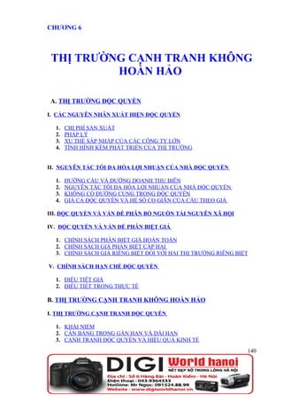 CHƯƠNG 6



 THỊ TRƯỜNG CẠNH TRANH KHÔNG
          HOÀN HẢO

A. THỊ TRƯỜNG ĐỘC QUYỀN

I. CÁC NGUYÊN NHÂN XUẤT HIỆN ĐỘC QUYỀN

  1.   CHI PHÍ SẢN XUẤT
  2.   PHÁP LÝ
  3.   XU THẾ SÁP NHẬP CỦA CÁC CÔNG TY LỚN
  4.   TÌNH HÌNH KÉM PHÁT TRIỂN CỦA THỊ TRƯỜNG


II. NGUYÊN TẮC TỐI ĐA HÓA LỢI NHUẬN CỦA NHÀ ĐỘC QUYỀN

  1.   ĐƯỜNG CẦU VÀ ĐƯỜNG DOANH THU BIÊN
  2.   NGUYÊN TẮC TỐI ĐA HÓA LỢI NHUẬN CỦA NHÀ ĐỘC QUYỀN
  3.   KHÔNG CÓ ĐƯỜNG CUNG TRONG ĐỘC QUYỀN
  4.   GIÁ CẢ ĐỘC QUYỀN VÀ HỆ SỐ CO GIÃN CỦA CẦU THEO GIÁ

III. ĐỘC QUYỀN VÀ VẤN ĐỀ PHÂN BỔ NGUỒN TÀI NGUYÊN XÃ HỘI

IV. ĐỘC QUYỀN VÀ VẤN ĐỀ PHÂN BIỆT GIÁ

  1. CHÍNH SÁCH PHÂN BIỆT GIÁ HOÀN TOÀN
  2. CHÍNH SÁCH GIÁ PHÂN BIỆT CẤP HAI
  3. CHÍNH SÁCH GIÁ RIÊNG BIỆT ĐỐI VỚI HAI THỊ TRƯỜNG RIÊNG BIỆT

V. CHÍNH SÁCH HẠN CHẾ ĐỘC QUYỀN

  1. ĐIỀU TIẾT GIÁ
  2. ĐIỀU TIẾT TRONG THỰC TẾ

B. THỊ TRƯỜNG CẠNH TRANH KHÔNG HOÀN HẢO

I. THỊ TRƯỜNG CẠNH TRANH ĐỘC QUYỀN

  1. KHÁI NIỆM
  2. CÂN BẰNG TRONG GẮN HẠN VÀ DÀI HẠN
  3. CẠNH TRANH ĐỘC QUYỀN VÀ HIỆU QUẢ KINH TẾ
                                                               140
 