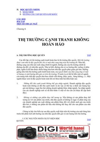 II. ĐỘC QUYỀN NHÓM
    1. KHÁI NIỆM
    2. ĐƯỜNG CẦU TẬP QUYỀN GẤP KHÚC

CÂU HỎI
BÀI TẬP
MỘT SỐ THUẬT NGỮ

Chương 6



 THỊ TRƯỜNG CẠNH TRANH KHÔNG
          HOÀN HẢO

A. THỊ TRƯỜNG ĐỘC QUYỀN                                                             TOP

   Cực đối lập với thị trường cạnh tranh hoàn hảo là thị trường độc quyền. Một thị trường
được xem như là độc quyền khi chỉ có một nhà cung ứng trên thị trường đó. Như thế,
đường cung của nhà sản xuất cũng chính là ngành; đường cầu của thị trường chính là
đường cầu đối với nhà độc quyền. Như ta biết, đường cầu có xu hướng dốc xuống về phía
phải, nghĩa là để bán được nhiều hàng hóa hơn nhà độc quyền phải giảm giá bán. Không
giống như trên thị trường cạnh tranh hoàn toàn, mọi quyết định của nhà cung ứng về mặt
số lượng có ảnh hưởng đến giá cả trên thị trường. Ở nước ta có thể kể đến một số ngành
còn mang tính chất độc quyền như bưu chính viễn thông, điện, nước, hàng không, v.v. Một
ngành được xem là độc quyền hoàn toàn khi nó thỏa mãn hai điều kiện sau:

1.      Những đối thủ cạnh tranh không thể gia nhập ngành. Doanh nghiệp độc quyền
       hoàn toàn không có đối thủ cạnh tranh và do vậy có thể tùy ý định sản lượng hay
       giá mà không e ngại thu hút những doanh nghiệp khác nhập ngành. Sự nhập ngành
       của các doanh nghiệp mới sẽ rất khó khăn vì một số rào cản (sẽ được đề cập dưới
       đây).

2.      Không có những sản phẩm thay thế tương tự. Nếu không có sản phẩm thay thế
       tương tự với sản phẩm của mình, nhà độc quyền sẽ không lo ngại về phản ứng của
       các doanh nghiệp sản xuất những sản phẩm khác đối với chính sách giá của mình
       đến bởi vì những sản phẩm đó hầu như không thể thay thế cho sản phẩm của nhà
       độc quyền.

       Chúng ta hãy tìm hiểu tại sao độc quyền xuất hiện trên thị trường của một hàng hóa
trước khi phân tích ảnh hưởng của nhà độc quyền đến giá và sản lượng trên thị trường.

    I. CÁC NGUYÊN NHÂN XUẤT HIỆN ĐỘC
                                                                                    TOP
QUYỀN
                                                                                     141
 
