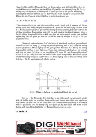Nguyên nhân xuất hiện độc quyền là do các doanh nghiệp khác không thể kiếm được lợi
nhuận khi cung ứng một hàng hóa hay không thể gia nhập vào một ngành nào đó. Do vậy,
những hàng rào ngăn cản sự nhập ngành là nguồn gốc của sự độc quyền. Nếu những
doanh nghiệp khác có thể tham gia vào thị trường thì doanh nghiệp sẽ không còn là nhà
độc quyền nữa. Chúng ta có thể phân loại ra những loại rào cản sau.

I.1. CHI PHÍ SẢN XUẤT                                                                  TOP

 Thông thường độc quyền xuất hiện trong những ngành có tính kinh tế nhờ quy mô. Trong
những ngành này đường chi phí trung bình (AC) giảm dần khi sản lượng cao hơn (hình
6.1). Những doanh nghiệp có quy mô lớn thường là những doanh nghiệp sản xuất với chi
phí thấp hơn những doanh nghiệp khác nhờ vào kinh nghiệm, tính kinh tế của quy mô, v.v.
Do đó, những doanh nghiệp lớn có khả năng loại trừ những doanh nghiệp khác ra khỏi
ngành bằng cách cắt giảm giá (mà vẫn có thể thu được lợi nhuận), từ đó tạo ra thế độc
quyền cho mình.

         Giả sử một ngành có đường LAC như hình 6.1. Một doanh nghiệp có quy mô lớn sẽ
sản xuất tại mức sản lượng QA, tương ứng với chi phí trung bình là ACA, thấp hơn những
doanh nghiệp khác. Doanh nghiệp có thể giảm giá bán đến mức ACA để loại trừ những
doanh nghiệp nhỏ hơn ra khỏi thị trường. Chẳng hạn, một doanh nghiệp có quy mô nhỏ sản
xuất mức sản lượng QB, sẽ có chi phí trung bình ACB, tương đối cao. Doanh nghiệp này sẽ
bị thua lỗ khi giá xuống dưới mức ACB và sẽ rời bỏ ngành trong dài hạn. Khi doanh nghiệp
lớn đã thành công trong việc loại trừ tất cả các doanh nghiệp khác ra khỏi thị trường, họ sẽ
thiết lập vị thế độc quyền của mình trên thị trường.




       Một khi vị thế độc quyền được thiết lập, sự gia nhập ngành của các doanh nghiệp
khác sẽ rất khó khăn, bởi vì những doanh nghiệp mới thường sản xuất ở mức sản lượng
thấp và như vậy phải chịu chi phí (trung bình) cao. Những doanh nghiệp này sẽ dễ dàng bị
nhà độc quyền loại khỏi thị trường bằng cách giảm giá. Sự độc quyền hình thành từ con
đường cạnh tranh bằng chi phí như vậy được gọi là độc quyền tự nhiên.

I.2. PHÁP LÝ                                                                           TOP



                                                                                        142
 