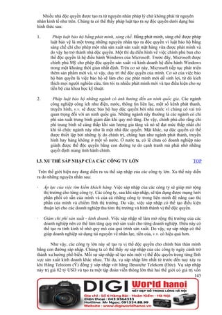 Nhiều nhà độc quyền được tạo ra từ nguyên nhân pháp lý chứ không phải từ nguyên
nhân kinh tế như trên. Chúng ta có thể thấy pháp luật tạo ra sự độc quyền dưới dạng hai
hình thức sau:

1.       Pháp luật bảo hộ bằng phát minh, sáng chế. Bằng phát minh, sáng chế được pháp
        luật bảo vệ là một trong những nguyên nhân tạo ra độc quyền vì luật bảo hộ bằng
        sáng chế chỉ cho phép một nhà sản xuất sản xuất mặt hàng vừa được phát minh và
        do vậy họ trở thành nhà độc quyền. Một thí dụ điển hình về việc chính phủ ban cho
        thế độc quyền là hệ điều hành Windows của Microsoft. Trước đây, Microsoft được
        chính phủ Mỹ cho phép độc quyền sản xuất và kinh doanh hệ điều hành Windows
        trong một khoảng thời gian nhất định. Trên cơ sở này, Microsoft tiếp tục phát triển
        thêm sản phẩm mới và, vì vậy, duy trì thế độc quyền của mình. Cơ sở của việc bảo
        hộ bản quyền là việc bảo hộ sẽ làm cho các phát minh mới dễ sinh lợi, từ đó kích
        thích mọi người nghiên cứu, tìm tòi ra nhiều phát minh mới và tạo điều kiện cho sự
        tiến bộ của khoa học kỹ thuật.

2.        Pháp luật bảo hộ những ngành có ảnh hưởng đến an ninh quốc gia. Các ngành
        công nghiệp công ích như điện, nước, thông tin liên lạc, một số kênh phát thanh,
        truyền hình, v.v. sẽ được bảo hộ hay độc quyền bởi nhà nước vì chúng có vai trò
        quan trọng đối với an ninh quốc gia. Những ngành này thường là các ngành có chi
        phí sản xuất trung bình giảm dần khi quy mô tăng. Do vậy, chính phủ cho rằng chi
        phí trung bình sẽ càng thấp khi sản lượng gia tăng và nó sẽ đạt mức thấp nhất chỉ
        khi tổ chức ngành này như là một nhà độc quyền. Mặt khác, sự độc quyền có thể
        được thiết lập bởi những lý do chính trị, chẳng hạn như ngành phát thanh, truyền
        hình hay hàng không ở một số nước. Ở nước ta, có lẽ chưa có doanh nghiệp nào
        giành được thế độc quyền bằng con đường tự do cạnh tranh mà phải nhờ những
        quyết định mang tính hành chính.

I.3. XU THẾ SÁP NHẬP CỦA CÁC CÔNG TY LỚN                                              TOP

 Trên thế giới hiện nay đang diễn ra xu thế sáp nhập của các công ty lớn. Xu thế này diễn
ra do những nguyên nhân sau:

·    Áp lực của việc tìm kiếm khách hàng. Việc sáp nhập của các công ty sẽ giúp mở rộng
     thị trường cho từng công ty. Các công ty, sau khi sáp nhập, sẽ tận dụng được mạng lưới
     phân phối có sẵn của mình và của cả những công ty trong liên minh để nâng cao thị
     phần của mình và chiếm lĩnh thị trường. Do vậy, việc sáp nhập có thể tạo điều kiện
     thuận lợi cho các doanh nghiệp thu tóm thị trường và hình thành vị thế độc quyền.

·    Giảm chi phí sản xuất - kinh doanh. Việc sáp nhập sẽ làm mở rộng thị trường của các
     doanh nghiệp nên có thể làm tăng quy mô sản xuất cho từng doanh nghiệp. Điều này có
     thể tạo ra tính kinh tế nhờ quy mô của quá trình sản xuất. Do vậy, sự sáp nhập có thể
     giúp doanh nghiệp sử dụng tài nguyền về nhân lực, tiền của, v.v. có hiệu quả hơn.

        Như vậy, các công ty lớn này sẽ tạo ra vị thế độc quyền cho chính bản thân mình
bằng con đường sáp nhập. Chúng ta có thể thấy sự sáp nhập của các công ty ngày cành trở
thành xu hướng phổ biến. Mỗi sự sáp nhập sẽ tạo nên một vị thế độc quyền trong từng lĩnh
vực sản xuất kinh doanh khác nhau. Thí dụ, vụ sáp nhập lớn nhất từ trước đến nay xảy ra
khi Hãng Telecom (Ý) đồng ý sáp nhập với hãng Deustche Telekom (Đức). Vụ sáp nhập
này trị giá 82 tỷ USD và tạo ra một tập đoàn viễn thông lớn thứ hai thế giới có giá trị vốn
                                                                                        143
 