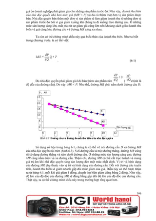 giá do doanh nghiệp phải giảm giá cho những sản phẩm trước đó. Như vậy, doanh thu biên
của nhà độc quyền nhỏ hơn mức giá (MR < P) tại đó có thêm một đơn vị sản phẩm được
bán. Nhà độc quyền bán thêm một đơn vị sản phẩm sẽ làm giảm doanh thu từ những đơn vị
sản phẩm trước đó bởi vì giá giảm xuống khi chúng ta đi xuống theo đường cầu. Ở những
mức sản lượng càng lớn, mất mát từ sự giảm giá càng lớn nên khoảng cách giữa doanh thu
biên và giá càng lớn, đường cầu và đường MR càng xa nhau.

       Ta còn có thể chứng minh điều này qua biểu thức của doanh thu biên. Như ta biết
trong chương trước, ta có thể viết:




                        .                                                      (6.1)




       Do nhà độc quyền phải giảm giá khi bán thêm sản phẩm nên        (   chính là
độ dốc của đường cầu). Do vậy: MR < P. Như thế, đường MR phải nằm dưới đường cầu D.




         Sử dụng số liệu trong bảng 6.1, chúng ta có thể vẽ nên đường cầu D và đường MR
của nhà độc quyền nói trên (hình 6.3). Với đường cầu là một đường thẳng, đường MR cũng
sẽ có dạng đường thẳng và nằm dưới đường cầu. Ở những mức sản lượng càng cao, đường
MR càng nằm dưới và xa đường cầu. Thậm chí, đường MR có thể cắt trục hoành và mang
giá trị âm khi nhà độc quyền tăng sản lượng đến một mức nhất định. Vị trí và hình dạng
của đường MR phụ thuộc vào vị trí và hình dạng của đường cầu. Đối với đường cầu tuyến
tính, doanh thu biên sẽ giảm nhanh gấp đôi mức giảm của giá. Điều này có thể được nhận
ra từ bảng 6.1, mỗi khi giá giảm 1 đồng, doanh thu biên giảm đúng bằng 2 đồng. Như vậy,
độ lớn của độ dốc của đường MR sẽ đúng bằng gấp đôi độ lớn của độ dốc của đường cầu.
Thật vậy, ta có thể chứng minh điều này trong trường hợp tổng quát hơn.



                                                                                       146
 