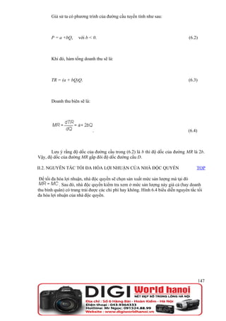 Giả sử ta có phương trình của đường cầu tuyến tính như sau:



       P = a +bQ,     với b < 0.                                                  (6.2)



       Khi đó, hàm tổng doanh thu sẽ là:



       TR = (a + bQ)Q.                                                            (6.3)



       Doanh thu biên sẽ là:




                               .                                                  (6.4)



       Lưu ý rằng độ dốc của đường cầu trong (6.2) là b thì độ dốc của đường MR là 2b.
Vậy, độ dốc của đường MR gấp đôi độ dốc đường cầu D.

II.2. NGUYÊN TẮC TỐI ĐA HÓA LỢI NHUẬN CỦA NHÀ ĐỘC QUYỀN                                TOP

 Để tối đa hóa lợi nhuận, nhà độc quyền sẽ chọn sản xuất mức sản lượng mà tại đó
            . Sau đó, nhà độc quyền kiểm tra xem ở mức sản lượng này giá cả (hay doanh
thu bình quân) có trang trải được các chi phí hay không. Hình 6.4 biểu diễn nguyên tắc tối
đa hóa lợi nhuận của nhà độc quyền.




                                                                                          147
 