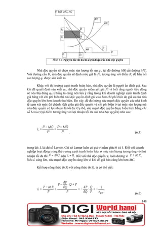 Nhà độc quyền sẽ chọn mức sản lượng tối ưu q1, tại đó đường MR cắt đường MC.
Với đường cầu D, nhà độc quyền sẽ định mức giá là P1, tương ứng với điểm B, để bán hết
sản lượng q1 được sản xuất ra.

        Khác với thị trường cạnh tranh hoàn hảo, nhà độc quyền là người ấn định giá. Sau
khi đã quyết định sản xuất q1, nhà độc quyền niêm yết giá P1 vì biết rằng người tiêu dùng
sẽ tiêu thụ đúng q1. Chúng ta cũng nên lưu ý rằng trong khi doanh nghiệp cạnh tranh định
giá bằng với chi phí biên thì nhà độc quyền định giá cao hơn chi phí biên do giá cả của nhà
độc quyền lớn hơn doanh thu biên. Do vậy, để đo lường sức mạnh độc quyền các nhà kinh
tế xem xét mức độ chênh lệch giữa giá độc quyền và chi phí biên ở tại mức sản lượng mà
nhà độc quyền có lợi nhuận là tối đa. Cụ thể, sức mạnh độc quyền được biểu hiện bằng chỉ
số Lerner (tại điểm tương ứng với lợi nhuận tối đa của nhà độc quyền) như sau:




                                .                                                 (6.5)



trong đó: L là chỉ số Lerner. Chỉ số Lerner luôn có giá trị nằm giữa 0 và 1. Đối với doanh
nghiệp hoạt động trong thị trường cạnh tranh hoàn hảo, ở mức sản lượng tương ứng với lợi
nhuận tối đa thì           nên       . Đối với nhà độc quyền, L luôn dương vì           .
Nếu L càng lớn, sức mạnh độc quyền càng lớn vì khi đó giá bán càng lớn hơn MC.

       Kết hợp công thức (6.5) với công thức (6.1), ta có thể viết:




                                                                                  (6.6)

                                                                                          148
 
