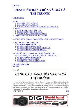 CHƯƠNG 2


  CUNG CẦU HÀNG HÓA VÀ GIÁ CẢ
          THỊ TRƯỜNG
I.THỊ TRƯỜNG

II. CẦU
    1. KHÁI NIỆM CẦU VÀ SỐ CẦU
    2. KHÁI NIỆM CẦU VÀ SỐ CẦU
    3. CÁC YẾU TỐ ẢNH HƯỞNG ĐẾN CẦU ĐỐI VỚI HÀNG HÓA
III. CUNG
    1. KHÁI NIỆM CUNG VÀ SỐ CUNG
    2. HÀM SỐ CUNG VÀ ĐƯỜNG CUNG
    3. CÁC NHÂN TỐ ẢNH HƯỞNG ĐẾN CUNG
IV.TRẠNG THÁI CÂN BẰNG CỦA THỊ TRƯỜNG

V. SỰ VẬN ĐỘNG CỦA GIÁ CẢ CÂN BẰNG VÀ SỐ LƯỢNG CÂN BẰNG

VI. SỰ CO GIÃN CỦA CẦU VÀ CUNG
    1. HỆ SỐ CO GIÃN CỦA CẦU
    2. HỆ SỐ CO GIÃN CHÉO CỦA CẦU
    3. HỆ SỐ CO GIÃN CỦA CẦU THEO THU NHẬP
    4. HỆ SỐ CO GIÃN CỦA CUNG THEO GIÁ

VII. MỘT SỐ ỨNG DỤNG CỦA LÝ THUYẾT CUNG CẦU
   1. SẢN XUẤT RA CÁI GÌ, NHƯ THẾ NÀO VÀ CHO AI?
   2. HỆ SỐ CO GIÃN CHÉO CỦA CẦU
   3. CHÍNH SÁCH HẠN CHẾ CUNG
   4. QUY ĐỊNH GIÁ CẢ BẰNG LUẬT PHÁP

CÂU HỎI THẢO LUẬN
BÀI TẬP

Chương 2


    CUNG CẦU HÀNG HÓA VÀ GIÁ CẢ
           THỊ TRƯỜNG
     Như đã đề cập trong chương trước, ba vấn đề cơ bản mà kinh tế học nghiên cứu là sản
xuất ra sản phẩm gì với số lượng bao nhiêu, sản xuất như thế nào, và sản xuất cho ai (hay
phân phối như thế nào). Trong một nền kinh tế thị trường, các vấn đề này thường được giải
quyết dựa trên nền tảng thị trường. Thị trường là cầu nối giữa người sản xuất và tiêu dùng
vì thông qua thị trường hàng hóa và dịch vụ được trao đổi.
I.THỊ TRƯỜNG                                                                            TOP

                                                                                        15
 