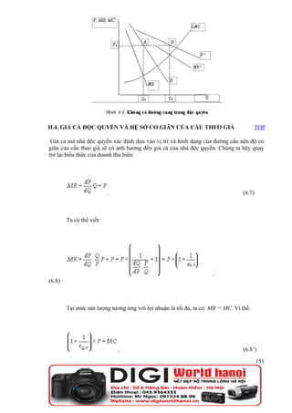 II.4. GIÁ CẢ ĐỘC QUYỀN VÀ HỆ SỐ CO GIÃN CỦA CẦU THEO GIÁ                               TOP

 Giá cả mà nhà độc quyền xác định dựa vào vị trí và hình dạng của đường cầu nên độ co
giãn của cầu theo giá sẽ có ảnh hưởng đến giá cả của nhà độc quyền. Chúng ta hãy quay
trở lại biểu thức của doanh thu biên:




                          .                                                     (6.7)



        Ta có thể viết:




                                                                    .
(6.8)



        Tại mức sản lượng tương ứng với lợi nhuận là tối đa, ta có: MR = MC. Vì thế:




                              .                                                 (6.8’)

                                                                                        151
 