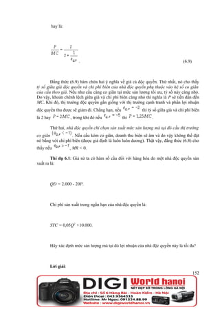 hay là:




                         .                                                        (6.9)



        Đẳng thức (6.9) hàm chứa hai ý nghĩa về giá cả độc quyền. Thứ nhất, nó cho thấy
tỷ số giữa giá độc quyền và chi phí biên của nhà độc quyền phụ thuộc vào hệ số co giãn
của cầu theo giá. Nếu như cầu càng co giãn tại mức sản lượng tối ưu, tỷ số này càng nhỏ.
Do vậy, khoản chênh lệch giữa giá và chi phí biên càng nhỏ thì nghĩa là P sẽ tiến dần đến
MC. Khi đó, thị trường độc quyền gần giống với thị trường cạnh tranh và phần lợi nhuận
độc quyền thu được sẽ giảm đi. Chẳng hạn, nếu             thì tỷ số giữa giá và chi phí biên
là 2 hay             , trong khi đó nếu         thì             .

       Thứ hai, nhà độc quyền chỉ chọn sản xuất mức sản lượng mà tại đó cầu thị trường
co giãn             . Nếu cầu kém co giãn, doanh thu biên sẽ âm và do vậy không thể đặt
nó bằng với chi phí biên (được giả định là luôn luôn dương). Thật vậy, đẳng thức (6.8) cho
thấy nếu             , MR < 0.

        Thí dụ 6.1: Giả sử ta có hàm số cầu đối với hàng hóa do một nhà độc quyền sản
xuất ra là:



       QD = 2.000 - 20P.



       Chi phí sản xuất trong ngắn hạn của nhà độc quyền là:



       STC = 0,05Q2 +10.000.



       Hãy xác định mức sản lượng mà tại đó lợi nhuận của nhà độc quyền này là tối đa?



       Lời giải:
                                                                                          152
 