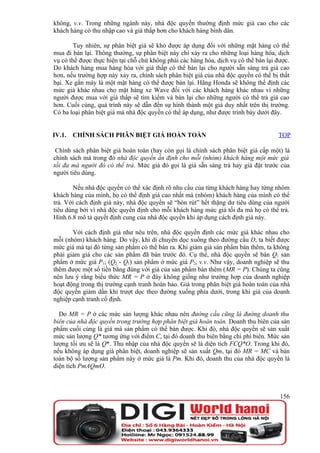 không, v.v. Trong những ngành này, nhà độc quyền thường định mức giá cao cho các
khách hàng có thu nhập cao và giá thấp hơn cho khách hàng bình dân.

        Tuy nhiên, sự phân biệt giá sẽ khó được áp dụng đối với những mặt hàng có thể
mua đi bán lại. Thông thường, sự phân biệt này chỉ xảy ra cho những loại hàng hóa, dịch
vụ có thể được thực hiện tại chỗ chứ không phải các hàng hóa, dịch vụ có thể bán lại được.
Do khách hàng mua hàng hóa với giá thấp có thể bán lại cho người sẵn sàng trả giá cao
hơn, nếu trường hợp này xảy ra, chính sách phân biệt giá của nhà độc quyền có thể bị thất
bại. Xe gắn máy là một mặt hàng có thể được bán lại. Hãng Honda sẽ không thể định các
mức giá khác nhau cho mặt hàng xe Wave đối với các khách hàng khác nhau vì những
người được mua với giá thấp sẽ tìm kiếm và bán lại cho những người có thể trả giá cao
hơn. Cuối cùng, quá trình này sẽ dẫn đến sự hình thành một giá duy nhất trên thị trường.
Có ba loại phân biệt giá mà nhà độc quyền có thể áp dụng, như được trình bày dưới đây.


IV.1.   CHÍNH SÁCH PHÂN BIỆT GIÁ HOÀN TOÀN                                           TOP

 Chính sách phân biệt giá hoàn toàn (hay còn gọi là chính sách phân biệt giá cấp một) là
chính sách mà trong đó nhà độc quyền ấn định cho mỗi (nhóm) khách hàng một mức giá
tối đa mà người đó có thể trả. Mức giá đó gọi là giá sẵn sàng trả hay giá đặt trước của
người tiêu dùng.

       Nếu nhà độc quyền có thể xác định rõ nhu cầu của từng khách hàng hay từng nhóm
khách hàng của mình, họ có thể định giá cao nhất mà (nhóm) khách hàng của mình có thể
trả. Với cách định giá này, nhà độc quyền sẽ “bòn rút” hết thặng dư tiêu dùng của người
tiêu dùng bởi vì nhà độc quyền định cho mỗi khách hàng mức giá tối đa mà họ có thể trả.
Hình 6.8 mô tả quyết định cung của nhà độc quyền khi áp dụng cách định giá này.

       Với cách định giá như nêu trên, nhà độc quyền định các mức giá khác nhau cho
mỗi (nhóm) khách hàng. Do vậy, khi di chuyển dọc xuống theo đường cầu D, ta biết được
mức giá mà tại đó từng sản phẩm có thể bán ra. Khi giảm giá sản phẩm bán thêm, ta không
phải giảm giá cho các sản phẩm đã bán trước đó. Cụ thể, nhà độc quyền sẽ bán Q1 sản
phẩm ở mức giá P1; (Q2 - Q1) sản phẩm ở mức giá P2, v.v. Như vậy, doanh nghiệp sẽ thu
thêm được một số tiền bằng đúng với giá của sản phẩm bán thêm (MR = P). Chúng ta cũng
nên lưu ý rằng biểu thức MR = P ở đây không giống như trường hợp của doanh nghiệp
hoạt động trong thị trường cạnh tranh hoàn hảo. Giá trong phân biệt giá hoàn toàn của nhà
độc quyền giảm dần khi trượt dọc theo đường xuống phía dưới, trong khi giá của doanh
nghiệp cạnh tranh cố định.

  Do MR = P ở các mức sản lượng khác nhau nên đường cầu cũng là đường doanh thu
biên của nhà độc quyền trong trường hợp phân biệt giá hoàn toàn. Doanh thu biên của sản
phẩm cuối cùng là giá mà sản phẩm có thể bán được. Khi đó, nhà độc quyền sẽ sản xuất
mức sản lượng Q* tương ứng với điểm C, tại đó doanh thu biên bằng chi phí biên. Mức sản
lượng tối ưu sẽ là Q*. Thu nhập của nhà độc quyền sẽ là diện tích FCQ*O. Trong khi đó,
nếu không áp dụng giá phân biệt, doanh nghiệp sẽ sản xuất Qm, tại đó MR = MC và bán
toàn bộ số lượng sản phẩm này ở mức giá là Pm. Khi đó, doanh thu của nhà độc quyền là
diện tích PmAQmO.



                                                                                      156
 
