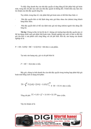 Ta thấy rằng doanh thu của nhà độc quyền sẽ tăng đáng kể khi phân biệt giá hoàn
toàn, trong khi chi phí sản xuất của nhà độc quyền là không đổi. Chính điều này làm cho
lợi nhuận của nhà độc quyền tăng lên.

       Tuy nhiên, trong thực tế, việc phân biệt giá hoàn toàn có thể khó thực hiện vì:

·       Nhà độc quyền khó có thể định từng mức giá khác nhau cho (nhóm) từng khách
       hàng khác nhau.

·       Nhà độc quyền khó có thể xác định mức giá mà từng (nhóm) người tiêu dùng sẵn
       lòng trả.

       Thí dụ: Chúng ta hãy trở lại thí dụ 6.1 nhưng xét trường hợp nhà độc quyền này có
thể áp dụng chính sách giá phân biệt hoàn toàn. Doanh nghiệp sản xuất và bán ra đến khi
giá của đơn vị sản phẩm cuối cùng bằng với chi phí biên. Khi đó, sản lượng của doanh
nghiệp sẽ là:



P = 100 - 0,05Q = MC = 0,1Q Þ Q = 666 đơn vị sản phẩm.



       Tại mức sản lượng này, giá và chi phí biên là:



       P = MC = 66,6 đơn vị tiền.



       Bây giờ, chúng ta tính doanh thu của nhà độc quyền trong trường hợp phân biệt giá
hoàn toàn bằng cách sử dụng tích phân:




                                                Þ TR = 55.511 đơn vị tiền.




       Tổng chi phí:                                     đơn vị tiền.



       Vậy lợi nhuận sẽ là:



                                                                                         157
 