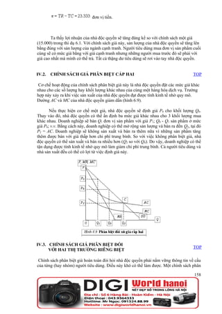 đơn vị tiền.



        Ta thấy lợi nhuận của nhà độc quyền sẽ tăng đáng kể so với chính sách một giá
(15.000) trong thí dụ 6.1. Với chính sách giá này, sản lượng của nhà độc quyền sẽ tăng lên
bằng đúng với sản lượng của ngành cạnh tranh. Người tiêu dùng mua đơn vị sản phẩm cuối
cùng sẽ có mức giá bằng với giá cạnh tranh nhưng những người mua trước đó sẽ phải với
giá cao nhất mà mình có thể trả. Tất cả thặng dư tiêu dùng sẽ rơi vào tay nhà độc quyền.


IV.2.   CHÍNH SÁCH GIÁ PHÂN BIỆT CẤP HAI                                             TOP

 Cơ chế hoạt động của chính sách phân biệt giá này là nhà độc quyền đặt các mức giá khác
nhau cho các số lượng hay khối lượng khác nhau của cùng một hàng hóa dịch vụ. Trường
hợp này xảy ra khi việc sản xuất của nhà độc quyền đạt được tính kinh tế nhờ quy mô.
Đường AC và MC của nhà độc quyền giảm dần (hình 6.9).

       Nếu thực hiện cơ chế một giá, nhà độc quyền sẽ định giá P0 cho khối lượng Q0.
Thay vào đó, nhà độc quyền có thể ấn định ba mức giá khác nhau cho 3 khối lượng mua
khác nhau. Doanh nghiệp sẽ bán Q1 đơn vị sản phẩm với giá P1; Q0 - Q1 sản phẩm ở mức
giá P0; v.v. Bằng cách này, doanh nghiệp có thể mở rộng sản lượng và bán ra đến Q2, tại đó
P2 = AC. Doanh nghiệp sẽ không sản xuất và bán ra thêm nữa vì những sản phẩm tăng
thêm được bán với giá thấp hơn chi phí trung bình. So với việc không phân biệt giá, nhà
độc quyền có thể sản xuất và bán ra nhiều hơn (Q2 so với Q0). Do vậy, doanh nghiệp có thể
tận dụng được tính kinh tế nhờ quy mô làm giảm chi phí trung bình. Cả người tiêu dùng và
nhà sản xuất đều có thể có lợi từ việc định giá này.




IV.3. CHÍNH SÁCH GIÁ PHÂN BIỆT ĐỐI
                                                                                     TOP
      VỚI HAI THỊ TRƯỜNG RIÊNG BIỆT

 Chính sách phân biệt giá hoàn toàn đòi hỏi nhà độc quyền phải nắm vững thông tin về cầu
của từng (hay nhóm) người tiêu dùng. Điều này khó có thể làm được. Một chính sách phân

                                                                                      158
 