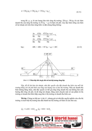 ,                                    (6.11)



        trong đó: q1, q2 là sản lượng bán trên từng thị trường; TR1(q1), TR2(q2) là các hàm
doanh thu của từng thị trường và TC(q1 + q2) là hàm chi phí. Lấy đạo hàm riêng của hàm
số lợi nhuận nói trên theo từng biến và đặt chúng bằng không:




       hay:           MR1 = MR2 = TC'(q1 + q2) = MC.                              (6.12)




       Vậy, để tối đa hóa lợi nhuận, nhà độc quyền cần đặt doanh thu biên của mỗi thị
trường bằng với chi phí biên của tổng sản lượng của cả hai thị trường. Nếu các doanh thu
biên không bằng nhau, nhà độc quyền có thể gia tăng tổng doanh thu mà không làm ảnh
hưởng đến tổng chi phí, từ đó tăng lợi nhuận, bằng cách chuyển một số sản phẩm từ thị
trường có doanh thu biên thấp sang bán ở thị trường có doanh thu biên cao.

       Thí dụ: Chúng ta tiếp tục ví dụ 6.1, nhưng giả sử nhà độc quyền nghiên cứu cầu thị
trường và tách biệt thị trường ban đầu thành hai thị trường cóï hàm số cầu như sau:




                          và                     .

                                                                                       160
 