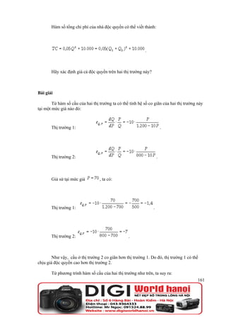 Hàm số tổng chi phí của nhà độc quyền có thể viết thành:




                                                           .



       Hãy xác định giá cả độc quyền trên hai thị trường này?



Bài giải

        Từ hàm số cầu của hai thị trường ta có thể tính hệ số co giãn của hai thị trường này
tại một mức giá nào đó:



       Thị trường 1:                                                    .




       Thị trường 2:                                                .



       Giả sử tại mức giá         , ta có:




       Thị trường 1:                                            .




       Thị trường 2:                              .



        Như vậy, cầu ở thị trường 2 co giãn hơn thị trường 1. Do đó, thị trường 1 có thể
chịu giá độc quyền cao hơn thị trường 2.

       Từ phương trình hàm số cầu của hai thị trường như trên, ta suy ra:
                                                                                         161
 
