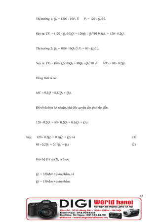 Thị trường 1: Q1 = 1200 - 10P1 Û    P1 = 120 - Q1/10.



       Suy ra: TR1 = (120 - Q1/10)Q1 = 120Q1 - Q12/10 Þ MR1 = 120 - 0,2Q1.



       Thị trường 2: Q2 = 800 - 10Q2 Û P2 = 80 - Q2/10.



       Suy ra: TR2 = (80 - Q2/10)Q2 = 80Q2 - Q22/10 Þ     MR2 = 80 - 0,2Q2.



       Đồng thời ta có:



       MC = 0,1Q = 0,1(Q1 + Q2).



       Để tối đa hóa lợi nhuận, nhà độc quyền cần phải đạt đến:



       120 - 0,2Q1 = 80 - 0,2Q2 = 0,1(Q1 + Q2).



hay:   120 - 0,2Q1 = 0,1(Q1 + Q2) và                                          (1)

       80 - 0,2Q2 = 0,1(Q1 + Q2)                                              (2)



       Giải hệ (1) và (2), ta được:



       Q1 = 350 đơn vị sản phẩm, và

       Q2 = 150 đơn vị sản phẩm.



                                                                                    162
 