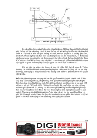 Do vậy phần đường cầu D nằm phía bên phải điểm A không thay đổi khi bị điều tiết
giá. Đường MR lúc này cũng chính là phần đường MR khi không bị điều tiết giá phía phải
điểm F. Vậy khi bị điều tiết giá, đường MR của nhà độc quyền sẽ là đường gảy khúc,
P1AFMR. Doanh nghiệp sẽ chọn mức sản lượng tối đa hóa lợi nhuận là Q1, vì đó là mức
sản lượng tương ứng với điểm mà đường doanh thu biên mới cắt đường chi phí biên, điểm
E. Chúng ta có thể kiểm chứng rằng tại giá P1 và sản lượng Q1, phần thiệt hại bởi sức mạnh
độc quyền sẽ giảm. Phần thiệt hại của độc quyền chỉ còn là diện tích hình AEC.

         Khi giá tiếp tục giảm, sản lượng sẽ tăng và phần thiệt hại sẽ giảm đi. Thông
thường, các nhà lập chính sách mong muốn giá giảm xuống mức P2 bằng với chi phí biên.
Như vậy, sản lượng sẽ bằng với mức ở thị trường cạnh tranh và phần thiệt bởi độc quyền
sẽ triệt tiêu.

Điều tiết giá thường được sử dụng đối với độc quyền tự nhiên (ngành có tính kinh tế theo
quy mô). Đối với ngành này, chi phí trung bình giảm khi sản lượng tang lên nên chi phí
biên luôn thấp hơn chi phí trung bình. Nếu không điều tiết, nhà độc quyền sẽ sản xuất QM
và bán ra với giá PM (hình 6.12). Chính phủ muốn nhà độc quyền bán với mức giá bằng
với mức giá cạnh tranh PC, nhưng khi đó doanh nghiệp không bù đắp chi phí vì giá thấp
hơn chi phí trung bình. Điều đó có thể buộc doanh nghiệp phải ngừng kinh doanh và xuất
ngành. Phương án tốt nhất là định giá tại Pt, tại mức giá này chi phí trung bình bằng với
giá. Khi đó doanh nghiệp không thu được lợi nhuận độc quyền, phần thiệt hại của xã hội sẽ
giảm và sản xuất một lượng đủ lớn để không phải ngừng kinh doanh.




                                                                                      164
 