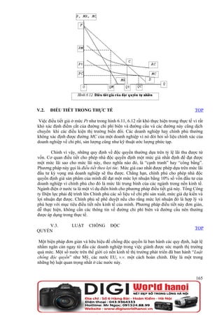 V.2.   ĐIỀU TIẾT TRONG THỰC TẾ                                                          TOP

 Việc điều tiết giá ở mức Pt như trong hình 6.11, 6.12 rất khó thực hiện trong thực tế vì rất
khó xác định điểm cắt của đường chi phí biên và đường cầu và các đường này cũng dịch
chuyển khi các điều kiện thị trường biến đổi. Các doanh nghiệp hay chính phủ thường
không xác định được đường MC của một doanh nghiệp vì nó đòi hỏi số liệu chính xác của
doanh nghiệp về chi phí, sản lượng cũng như kỹ thuật ước lượng phức tạp.

       Chính vì vậy, những quy định về độc quyền thường dựa trên tỷ lệ lãi thu được từ
vốn. Cơ quan điều tiết cho phép nhà độc quyền định một mức giá nhất định để đạt được
một mức lãi sao cho mức lãi này, theo nghĩa nào đó, là “cạnh tranh” hay “công bằng”.
Phương pháp này gọi là điều tiết theo lợi tức. Mức giá cao nhất được phép dựa trên mức lãi
đầu tư kỳ vọng mà doanh nghiệp sẽ thu được. Chẳng hạn, chính phủ cho phép nhà độc
quyền định giá sản phẩm của mình để đạt một mức lợi nhuận bằng 10% số vốn đầu tư của
doanh nghiệp vì chính phủ cho đó là mức lãi trung bình của các ngành trong nền kinh tế.
Ngành điện ở nước ta là một ví dụ điển hình cho phương pháp điều tiết giá này. Tổng Công
ty Điện lực phải đệ trình lên Chính phủ các số liệu về chi phí sản xuất, mức giá dự kiến và
lợi nhuận đạt được. Chính phủ sẽ phê duyệt nếu cho rằng mức lợi nhuận đó là hợp lý và
phù hợp với mục tiêu điều tiết nền kinh tế của mình. Phương pháp điều tiết này đơn giản,
dễ thực hiện, không cần các thông tin về đường chi phí biên và đường cầu nên thường
được áp dụng trong thực tế.

    V.3.           LUẬT      CHỐNG      ĐỘC
                                                                                        TOP
QUYỀN

 Một biện pháp đơn giản và hữu hiệu để chống độc quyền là ban hành các quy định, luật lệ
nhằm ngăn cản ngay từ đầu các doanh nghiệp trong việc giành được sức mạnh thị trường
quá mức. Một số nước trên thế giới có nền kinh tế thị trường phát triển đã ban hành “Luật
chống độc quyền” như Mỹ, các nước EU, v.v. một cách hoàn chỉnh. Đây là một trong
những bộ luật quan trọng nhất ở các nước này.


                                                                                         165
 