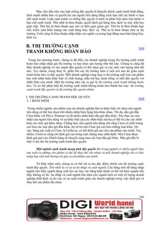 Mục tiêu đầu tiên của luật chống độc quyền là khuyến khích cạnh tranh bình đẳng,
lành mạnh nhằm bảo vệ quyền lợi của người tiêu dùng bằng cách hạn chế các hành vi hạn
chế cạnh tranh. Luật cạnh tranh và chống độc quyền ở nước ta phân biệt năm loại hành vi
hạn chế cạnh tranh. Thứ nhất là thỏa thuận, quyết định giá hàng hóa, dịch vụ trực tiếp hay
gián tiếp. Thứ hai là thỏa thuận quy mô và thời gian giảm giá. Thứ ba là thỏa thuận hạn
chế, kiểm soát khối lượng sản xuất hàng hóa, dịch vụ. Thứ tư là thỏa thuận chia sẻ thị
trường. Cuối cùng là thỏa thuận chấp nhận các nghĩa vụ trong hợp đồng mua bán hàng hóa,
dịch vụ.

B. THỊ TRƯỜNG CẠNH                                                                   TOP
TRANH KHÔNG HOÀN HẢO
  Trong hai chương trước, chúng ta đã thấy các doanh nghiệp trong thị trường cạnh tranh
hoàn hảo chấp nhận giá thị trường và lựa chọn sản lượng như thế nào. Chúng ta cũng đã
thấy doanh nghiệp có sức mạnh độc quyền có thể chọn giá và các mức sản lượng như thế
nào. Tuy nhiên, trong thực tế, phần lớn các thị trường nằm ở một nơi nào đó giữa cạnh
tranh hoàn hảo và độc quyền. Mỗi doanh nghiệp cung ứng ra thị trường một loại sản phẩm
hay một nhãn hiệu khác biệt về chất lượng, mẫu mã hay danh tiếng và mỗi độc quyền với
nhãn hiệu của mình. Một thị trường như vậy ta gọi là thị trường cạnh tranh không hoàn
hảo. Ta có thể phân biệt thị trường cạnh tranh không hoàn hảo thành hai loại: thị trường
cạnh tranh độc quyền và thị trường độc quyền nhóm.

I. THỊ TRƯỜNG CẠNH TRANH ĐỘC QUYỀN
                                                                                     TOP
 I. 1 KHÁI NIỆM

 Trong nhiều ngành, sản phẩm của các doanh nghiệp làm ra khác biệt với nhau nên người
tiêu dùng có thể lựa chọn trên nhiều nhãn hiệu hàng hóa khác nhau. Thí dụ, dầu gội đầu
Clear khác với Dove, Pantene và rất nhiều nhãn hiệu dầu gội đầu khác. Tùy theo sự cảm
nhận của người tiêu dùng về sự khác biệt của các nhãn hiệu mà họ có thể trả cho các nhãn
hiệu các mức giá khác nhau. Chẳng hạn, nếu người tiêu dùng cho rằng Clear có chất lượng
cao hơn các loại dầu gội đầu khác, họ sẽ trả cho Clear giá cao hơn những loại khác. Do
vậy, hãng sản xuất ra Clear, là Unilever, có thể định giá cao cho sản phẩm của mình. Tuy
nhiên, Unilever cũng chỉ định giá cao trong một chừng mực nhất định. Nếu Clear được
định giá quá cao, khách hàng sẽ chuyển sang mua các loại dầu gội khác. Dầu gội đầu là
một ví dụ cho thị trường cạnh tranh độc quyền.

       Một ngành cạnh tranh mang tính độc quyền khi trong ngành có nhiều người bán
sản xuất ra những sản phẩm có thể dễ thay thế cho nhau và mỗi doanh nghiệp chỉ có khả
năng hạn chế ảnh hưởng tới giá cả sản phẩm của mình.

        Từ khái niệm trên, chúng ta có thể rút ra hai đặc điểm chính của thị trường cạnh
tranh độc quyền. Thứ nhất là có sự tự do nhập và xuất ngành. Các hãng mới dễ dàng nhập
ngành nếu thấy ngành đang sinh lợi cao hay các hãng hiện hành có thể rút khỏi ngành nếu
thấy không có lãi. Sự nhập và xuất ngành bảo đảm cho ngành luôn có một số lượng doanh
nghiệp nhất định và do vậy có sự cạnh tranh giữa các doanh nghiệp trong việc định giá và
thay thế sản phẩm lẫn nhau.



                                                                                      166
 