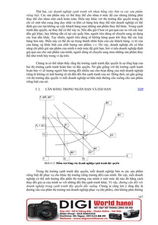 Thứ hai, các doanh nghiệp cạnh tranh với nhau bằng việc bán ra các sản phẩm
riêng biệt. Các sản phẩm này có thể thay thế cho nhau ở mức độ cao nhưng không phải
thay thế cho nhau một cách hoàn toàn. Điều này khác với thị trường độc quyền trong đó
chỉ có một nhà cung ứng duy nhất và khó có hàng hóa thay thế nên doanh nghiệp có thể
định giá cao mà không sợ việc khách hàng mua những sản phẩm thay thế khác. Trong cạnh
tranh độc quyền, sự thay thế có thể xảy ra. Nếu dầu gội Clear có giá quá cao so với các loại
dầu gội khác; hay không sẵn có tại các quầy bán, người tiêu dùng sẽ chuyển sang sử dụng
các loại dầu khác. Tuy nhiên, người tiêu dùng sẽ không bàng quan khi thay thế các loại
hàng hóa này. Điều này có thể do sự trung thành nhãn hiệu của các khách hàng, vị trí của
cửa hàng, sự khác biệt của chất lượng sản phẩm; v.v. Do vậy, doanh nghiệp chỉ có khả
năng chi phối giá sản phẩm của mình ở một mức độ giới hạn, bởi vì nếu doanh nghiệp định
giá quá cao cho sản phẩm của mình, người dùng sẽ chuyển sang mua những sản phẩm thay
thế như trình bày trong ví dụ trên.

        Chúng ta có thể nhận thấy rằng thị trường cạnh tranh độc quyền là sự tổng hợp của
hai thị trường cạnh tranh hoàn hảo và độc quyền. Nó gần giống với thị trường cạnh tranh
hoàn hảo vì số lượng người bán tương đối nhiều sao cho hoạt động của một doanh nghiệp
riêng lẻ không có ảnh hưởng rõ rệt đến đối thủ cạnh tranh của nó. Đồng thời, nó gần giống
với thị trường độc quyền vì mỗi doanh nghiệp sở hữu một đường cầu xuống cho sản phẩm
riêng biệt của nó.

       I. 2.   CÂN BẰNG TRONG NGẮN HẠN VÀ DÀI HẠN                                      TOP




        Trong thị trường cạnh tranh độc quyền, mỗi doanh nghiệp bán ra các sản phẩm
riêng biệt để phục vụ cho khúc thị trường riêng (tương đối) của mình. Do vậy, mỗi doanh
nghiệp có thể ảnh hưởng đến phần thị trường của mình ở một mức độ nào đó bằng cách
thay đổi giá cả của mình so với những đối thủ cạnh tranh khác. Vì vậy, đường cầu đối với
doanh nghiệp trong cạnh tranh độc quyền dốc xuống. Chúng ta cũng lưu ý rằng đây là
đường cầu của phần thị trường mà doanh nghiệp phục vụ (thị phần), chứ không phải đường

                                                                                        167
 