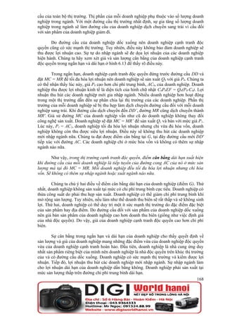 cầu của toàn bộ thị trường. Thị phần của mỗi doanh nghiệp phụ thuộc vào số lượng doanh
nghiệp trong ngành. Với một đường cầu thị trường nhất định, sự gia tăng số lượng doanh
nghiệp trong ngành sẽ làm đường cầu của doanh nghiệp dịch chuyển sang trái vì cầu đối
với sản phẩm của doanh nghiệp giảm đi.

       Do đường cầu của doanh nghiệp dốc xuống nên doanh nghiệp cạnh tranh độc
quyền cũng có sức mạnh thị trường. Tuy nhiên, điều này không bảo đảm doanh nghiệp sẽ
thu được lợi nhuận cao. Sự tự do nhập ngành sẽ đe dọa lợi nhuận của các doanh nghiệp
hiện hành. Chúng ta hãy xem xét giá và sản lượng cân bằng của doanh nghiệp cạnh tranh
độc quyền trong ngắn hạn và dài hạn ở hình 6.13 để thấy rõ điều này.

        Trong ngắn hạn, doanh nghiệp cạnh tranh độc quyền đứng trước đường cầu DD và
đặt MC = MR để tối đa hóa lợi nhuận nên doanh nghiệp sẽ sản xuất Q0 với giá P0. Chúng ta
có thể nhận thấy lúc này, giá P0 cao hơn chi phí trung bình, AC0, của doanh nghiệp. Doanh
nghiệp thu được lợi nhuận kinh tế là diện tích của hình chữ nhật C0P0EF = Q0(P0-C0). Lợi
nhuận thu hút các doanh nghiệp mới gia nhập ngành. Nhiều doanh nghiệp hơn hoạt động
trong một thị trường dẫn đến sự phân chia lại thị trường của các doanh nghiệp. Phần thị
trường của mỗi doanh nghiệp sẽ bị thu hẹp làm dịch chuyển đường cầu đối với mỗi doanh
nghiệp sang trái. Khi đường cầu dịch chuyển đến DD’, đường MR cũng dịch chuyển thành
MR'. Giả sử đường MC của doanh nghiệp vẫn như cũ do doanh nghiệp không thay đổi
công nghệ sản xuất. Doanh nghiệp sẽ đặt MC = MR’ để sản xuất Q1 và bán với mức giá P1.
Lúc này, P1 = AC1, doanh nghiệp tối đa hóa lợi nhuận nhưng chỉ vừa đủ hòa vốn, doanh
nghiệp không còn thu được siêu lợi nhuận. Điều này sẽ không thu hút các doanh nghiệp
mới nhập ngành nữa. Chúng ta đạt được điểm cân bằng tại G, tại đây đường cầu mới DD'
tiếp xúc với đường AC. Các doanh nghiệp chỉ ở mức hòa vốn và không có thêm sự nhập
ngành nào nữa.

       Như vậy, trong thị trường cạnh tranh độc quyền, điểm cân bằng dài hạn xuất hiện
khi đường cầu của mỗi doanh nghiệp là tiếp tuyến của đường cong AC của nó ở mức sản
lượng mà tại đó MC = MR. Mỗi doanh nghiệp đều tối đa hóa lợi nhuận nhưng chỉ hòa
vốn. Sẽ không có thêm sự nhập ngành hoặc xuất ngành nào nữa.

        Chúng ta chú ý hai điều về điểm cân bằng dài hạn của doanh nghiệp (điểm G). Thứ
nhất, doanh nghiệp không sản xuất tại mức có chi phí trung bình cực tiểu. Doanh nghiệp có
thừa công suất do phải thu hẹp sản xuất. Doanh nghiệp có thể giảm chi phí trung bình khi
mở rộng sản lượng. Tuy nhiên, nếu làm như thế doanh thu biên sẽ rất thấp và sẽ không sinh
lợi. Thứ hai, doanh nghiệp có thể duy trì một ít sức mạnh thị trường do đặc điểm đặc biệt
của sản phẩm hay địa điểm. Do đường cầu đối với sản phẩm của doanh nghiệp dốc xuống
nên giá bán sản phẩm của doanh nghiệp cao hơn doanh thu biên (giống như việc định giá
của nhà độc quyền). Do vậy, giá của doanh nghiệp cạnh tranh độc quyền cao hơn chi phí
biên.

        Sự cân bằng trong ngắn hạn và dài hạn của doanh nghiệp cho thấy quyết định về
sản lượng và giá của doanh nghiệp mang những đặc điểm vừa của doanh nghiệp độc quyền
vừa của doanh nghiệp cạnh tranh hoàn hảo. Đầu tiên, doanh nghiệp là nhà cung ứng duy
nhất sản phẩm riêng biệt của mình nên doanh nghiệp là nhà độc quyền trên khúc thị trường
của và có đường cầu dốc xuống. Doanh nghiệp có sức mạnh thị trường và kiếm được lợi
nhuận. Tiếp đó, lợi nhuận thu hút các doanh nghiệp mới nhập ngành. Sự nhập ngành làm
cho lợi nhuận dài hạn của doanh nghiệp dần bằng không. Doanh nghiệp phải sản xuất tại
mức sản lượng thấp trên đường chi phí trung bình dài hạn.
                                                                                     168
 