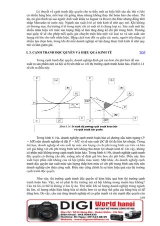 Lý thuyết về cạnh tranh độc quyền cho ta thấy một sự hiểu biết sâu sắc thú vị khi
có nhiều hàng hóa, mỗi loại rất giống nhau nhưng không thay thế hoàn hảo cho nhau. Thí
dụ, nó giải thích tại sao người Anh xuất khẩu xe Jaguar và Rover cho Đức nhưng đồng thời
nhập Mercedes từ nước này. Ngành sản xuất ô-tô có tính kinh tế nhờ quy mô. Khi không
có thương mại, thị trường ô tô trong nước chỉ có một số ít chủng loại xe. Sản xuất một lúc
nhiều nhãn hiệu với mức sản lượng thấp sẽ làm tăng đáng kể chi phí trung bình. Thương
mại quốc tế sẽ cho phép mỗi quốc gia chuyên môn hóa một vài loại xe và sản xuất sản
lượng rất lớn cho mỗi nhãn hiệu. Bằng cách trao đổi xe giữa các nước, người tiêu dùng có
nhiều lựa chọn hơn, trong khi đó mỗi doanh nghiệp sẽ tận dụng được tính kinh tế nhờ quy
mô và làm giảm giá.

I. 3. CẠNH TRANH ĐỘC QUYỀN VÀ HIỆU QUẢ KINH TẾ                                         TOP

        Trong cạnh tranh độc quyền, doanh nghiệp định giá cao hơn chi phí biên để sản
xuất ra sản phẩm nên xã hội sẽ bị tổn thất so với thị trường cạnh tranh hoàn hảo. Hình 6.14
sẽ chỉ ra điều này.




        Trong hình 6.14a, doanh nghiệp cạnh tranh hoàn hảo có đường cầu năm ngang (P
= MR) nên doanh nghiệp sẽ đặt P = MC và sẽ sản xuất QC để tối đa hóa lợi nhuận. Trong
dài hạn, doanh nghiệp sẽ sản xuất tại mức sản lượng có chi phí trung bình cực tiểu và bán
với giá bằng với chi phí trung bình nên không thu được lợi nhuận kinh tế. Do vậy, không
có phần mất không trong cạnh tranh hoàn hảo. Trong hình 6.14b, doanh nghiệp cạnh tranh
độc quyền có đường cầu dốc xuống nên sẽ định giá lớn hơn chi phí biên. Điều này làm
xuất hiện phần mất không của xã hội (phần màu xám). Mặt khác, do doanh nghiệp cạnh
tranh độc quyền sản xuất mức sản lượng thấp hơn mức có chi phí trung bình cực tiểu nên
doanh nghiệp còn thừa công suất. Điều này cũng chính là sự kém hiệu quả của thị trường
cạnh tranh độc quyền.

        Như vậy, thị trường cạnh tranh độc quyền sẽ kém hiệu quả hơn thị trường cạnh
tranh hoàn hảo. Vậy, nó có phải là thị trường mà xã hội không mong muốn hay không?
Câu trả lời có thể là không vì hai lý do. Thứ nhất, khi số lượng doanh nghiệp trong ngành
đủ lớn, số lượng nhãn hiệu hàng hóa sẽ nhiều hơn và sự thay thế giữa các hàng hóa sẽ dễ
dàng hơn. Do vậy, cầu của từng doanh nghiệp sẽ co giãn mạnh và sức mạnh độc quyền của
                                                                                      169
 