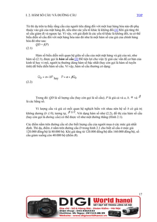 I. 2. HÀM SỐ CẦU VÀ ĐƯỜNG CẦU                                                           TOP


Từ thí dụ trên ta thấy rằng cầu của người tiêu dùng đối với một loại hàng hóa nào đó phụ
thuộc vào giá của mặt hàng đó, nếu như các yếu tố khác là không đổi.[1] Khi giá tăng thì
số cầu giảm đi và ngược lại. Vì vậy, với giả định là các yếu tố khác là không đổi, ta có thể
biểu diễn số cầu đối với một hàng hóa nào đó như là một hàm số của giá của chính hàng
hóa đó như sau:
        QD = f(P)
(2.1)

        Hàm số biểu diễn mối quan hệ giữa số cầu của một mặt hàng và giá của nó, như
hàm số (2.1), được gọi là hàm số cầu.[2] Để tiện lợi cho việc lý giải các vấn đề cơ bản của
kinh tế học vi mô, người ta thường dùng hàm số bậc nhất (hay còn gọi là hàm số tuyến
tính) để biểu diễn hàm số cầu. Vì vậy, hàm số cầu thường có dạng:


                      hay
(2.2)




        Trong đó: QD là số lượng cầu (hay còn gọi là số cầu); P là giá cả và a, b,     và
là các hằng số.

       Vì lượng cầu và giá có mối quan hệ nghịch biến với nhau nên hệ số b có giá trị
không dương (b ≤ 0); tương tự,        . Với dạng hàm số như (2.2), đồ thị của hàm số cầu
(hay còn gọi là đường cầu) có thể được vẽ như một đường thẳng (Hình 2.1).

Các điểm nằm trên đường cầu sẽ cho biết lượng cầu của người mua ở các mức giá nhất
định. Thí dụ, điểm A nằm trên đường cầu D trong hình 2.1 cho biết số cầu ở mức giá
120.000 đồng/bộ là 80.000 bộ. Khi giá tăng từ 120.000 đồng/bộ đến 160.000 đồng/bộ, số
cầu giảm xuống còn 40.000 bộ (điểm B).




                                                                                            17
 