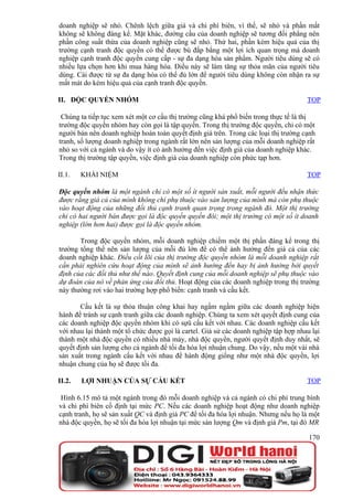 doanh nghiệp sẽ nhỏ. Chênh lệch giữa giá và chi phí biên, vì thế, sẽ nhỏ và phần mất
không sẽ không đáng kể. Mặt khác, đường cầu của doanh nghiệp sẽ tương đối phẳng nên
phần công suất thừa của doanh nghiệp cũng sẽ nhỏ. Thứ hai, phần kém hiệu quả của thị
trường cạnh tranh độc quyền có thể được bù đắp bằng một lợi ích quan trọng mà doanh
nghiệp cạnh tranh độc quyền cung cấp - sự đa dạng hóa sản phẩm. Người tiêu dùng sẽ có
nhiều lựa chọn hơn khi mua hàng hóa. Điều này sẽ làm tăng sự thỏa mãn của người tiêu
dùng. Cái được từ sự đa dạng hóa có thể đủ lớn để người tiêu dùng không còn nhận ra sự
mất mát do kém hiệu quả của cạnh tranh độc quyền.

II. ĐỘC QUYỀN NHÓM                                                                    TOP

 Chúng ta tiếp tục xem xét một cơ cấu thị trường cũng khá phổ biến trong thực tế là thị
trường độc quyền nhóm hay còn gọi là tập quyền. Trong thị trường độc quyền, chỉ có một
người bán nên doanh nghiệp hoàn toàn quyết định giá trên. Trong các loại thị trường cạnh
tranh, số lượng doanh nghiệp trong ngành rất lớn nên sản lượng của mỗi doanh nghiệp rất
nhỏ so với cả ngành và do vậy ít có ảnh hưởng đến việc định giá của doanh nghiệp khác.
Trong thị trường tập quyền, việc định giá của doanh nghiệp còn phức tạp hơn.

II.1.   KHÁI NIỆM                                                                     TOP

Độc quyền nhóm là một ngành chỉ có một số ít người sản xuất, mỗi người đều nhận thức
được rằng giá cả của mình không chỉ phụ thuộc vào sản lượng của mình mà còn phụ thuộc
vào hoạt động của những đối thủ cạnh tranh quan trọng trong ngành đó. Một thị trường
chỉ có hai người bán được gọi là độc quyền quyền đôi; một thị trường có một số ít doanh
nghiệp (lớn hơn hai) được gọi là độc quyền nhóm.

       Trong độc quyền nhóm, mỗi doanh nghiệp chiếm một thị phần đáng kể trong thị
trường tổng thể nên sản lượng của mỗi đủ lớn để có thể ảnh hưởng đến giá cả của các
doanh nghiệp khác. Điều cốt lõi của thị trường độc quyền nhóm là mỗi doanh nghiệp rất
cần phải nghiên cứu hoạt động của mình sẽ ảnh hưởng đến hay bị ảnh hưởng bởi quyết
định của các đối thủ như thế nào. Quyết định cung của mỗi doanh nghiệp sẽ phụ thuộc vào
dự đoán của nó về phản ứng của đối thủ. Hoạt động của các doanh nghiệp trong thị trường
này thường rơi vào hai trường hợp phổ biến: cạnh tranh và cấu kết.

       Cấu kết là sự thỏa thuận công khai hay ngấm ngầm giữa các doanh nghiệp hiện
hành để tránh sự cạnh tranh giữa các doanh nghiệp. Chúng ta xem xét quyết định cung của
các doanh nghiệp độc quyền nhóm khi có sựû cấu kết với nhau. Các doanh nghiệp cấu kết
với nhau lại thành một tổ chức được gọi là cartel. Giả sử các doanh nghiệp tập hợp nhau lại
thành một nhà độc quyền có nhiều nhà máy, nhà độc quyền, người quyết định duy nhất, sẽ
quyết định sản lượng cho cả ngành để tối đa hóa lợi nhuận chung. Do vậy, nếu một vài nhà
sản xuất trong ngành cấu kết với nhau để hành động giống như một nhà độc quyền, lợi
nhuận chung của họ sẽ được tối đa.

II.2.   LỢI NHUẬN CỦA SỰ CẤU KẾT                                                      TOP

 Hình 6.15 mô tả một ngành trong đó mỗi doanh nghiệp và cả ngành có chi phí trung bình
và chi phí biên cố định tại mức PC. Nếu các doanh nghiệp hoạt động như doanh nghiệp
cạnh tranh, họ sẽ sản xuất QC và định giá PC để tối đa hóa lợi nhuận. Nhưng nếu họ là một
nhà độc quyền, họ sẽ tối đa hóa lợi nhuận tại mức sản lượng Qm và định giá Pm, tại đó MR

                                                                                       170
 