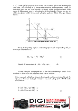 = MC. Doanh nghiệp độc quyền sẽ sản xuất ít hơn và bán với giá cao hơn doanh nghiệp
cạnh tranh. Điều này mang lại lợi nhuận cao hơn cho các doanh nghiệp nói chung. Để
quyết định được mức sản lượng như vậy, các doanh nghiệp phải thương lượng ở hậu
trường để phân chia sản lượng và lợi nhuận giữa các doanh nghiệp. Chúng ta hãy xem xét
ích lợi của việc cấu kết đối với các doanh nghiệp tập quyền như thế nào thông qua ví dụ cụ
thể sau.




      Thí dụ. Một ngành tập quyền có hai doanh nghiệp sản xuất sản phẩm đồng nhất, có
hàm chi phí lần lượt như sau:



                      TC1 = 5q1 và TC2 = 0,5q22.                         (1)



       Hàm cầu thị trường ngược: P = 100 - 0,5(q1 + q2).           (2)



       Sự cạnh tranh giữa những người mua sẽ dẫn đến quy luật một giá đối với tất cả
người bán và chúng ta gọi mức giá chung này là giá của hàng hóa.

·   Giả sử các doanh nghiệp hoạt động như doanh nghiệp cạnh tranh và chấp nhận giá. Do
    vậy, giá sẽ được xem là cố định ở mức P và các doanh nghiệp đặt P = MC để tối đa
    hóa lợi nhuận:




                                                                         (3)


                                                                                      171
 