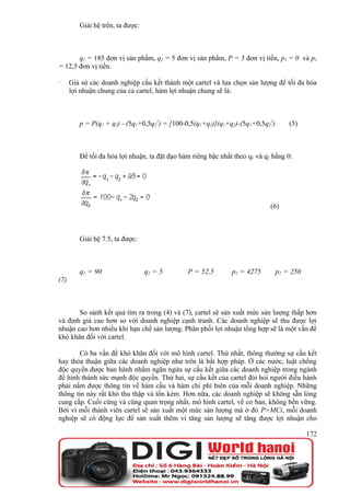 Giải hệ trên, ta được:



       q1 = 185 đơn vị sản phẩm, q2 = 5 đơn vị sản phẩm, P = 5 đơn vị tiền, p1 = 0 và p2
= 12,5 đơn vị tiền.

·     Giả sử các doanh nghiệp cấu kết thành một cartel và lựa chọn sản lượng để tối đa hóa
      lợi nhuận chung của cả cartel, hàm lợi nhuận chung sẽ là:



         p = P(q1 + q2) - (5q1+0,5q22) = [100-0,5(q1+q2)](q1+q2)-(5q1+0,5q22)       (5)



         Để tối đa hóa lợi nhuận, ta đặt đạo hàm riêng bậc nhất theo q1 và q2 bằng 0:




                                                                             (6)



         Giải hệ 7.5, ta được:



         q1 = 90                  q2 = 5       P = 52,5        p1 = 4275        p2 = 250
(7)



       So sánh kết quả tìm ra trong (4) và (7), cartel sẽ sản xuất mức sản lượng thấp hơn
và định giá cao hơn so với doanh nghiệp cạnh tranh. Các doanh nghiệp sẽ thu được lợi
nhuận cao hơn nhiều khi hạn chế sản lượng. Phân phối lợi nhuận tổng hợp sẽ là một vấn đề
khó khăn đối với cartel.

       Có ba vấn đề khó khăn đối với mô hình cartel. Thứ nhất, thông thường sự cấu kết
hay thỏa thuận giữa các doanh nghiệp như trên là bất hợp pháp. Ở các nước, luật chống
độc quyền được ban hành nhằm ngăn ngừa sự cấu kết giữa các doanh nghiệp trong ngành
để hình thành sức mạnh độc quyền. Thứ hai, sự cấu kết của cartel đòi hỏi người điều hành
phải nắm được thông tin về hàm cầu và hàm chi phí biên của mỗi doanh nghiệp. Những
thông tin này rất khó thu thập và tốn kém. Hơn nữa, các doanh nghiệp sẽ không sẵn lòng
cung cấp. Cuối cùng và cũng quan trọng nhất, mô hình cartel, về cơ bản, không bền vững.
Bởi vì mỗi thành viên cartel sẽ sản xuất một mức sản lượng mà ở đó P>MCi, mỗi doanh
nghiệp sẽ có động lực để sản xuất thêm vì tăng sản lượng sẽ tăng được lợi nhuận cho

                                                                                           172
 
