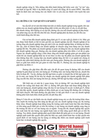doanh nghiệp riêng lẻ. Nếu những nhà điều hành không thể kiểm soát việc "xé rào" này,
mô hình sẽ sụp đổ. Một ví dụ thành công về cartel nổi tiếng, đó là cartel OPEC. Ban điều
hành ấn định mức sản lượng cho các thành viên và yêu cầu các thành viên tuyên thệ cam
kết.


II.3. ĐƯỜNG CẦU TẬP QUYỀN GẤP KHÚC                                                  TOP

       Sự cấu kết sẽ trở nên khó khăn hơn khi có nhiều doanh nghiệp trong ngành, khi sản
phẩm của các doanh nghiệp không đồng nhất và khi các điều kiện về cầu và chi phí thay
đổi nhanh chóng. Khi không có sự cấu kết, đường cầu của mỗi doanh nghiệp sẽ phụ thuộc
vào phản ứng của các đối thủ như thế nào. Doanh nghiệp phải dự đoán các đối thủ của
mình hành động như thế nào.

       Giả sử ban đầu doanh nghiệp đang định giá P0 và sản xuất Q0 (hình 6.16). Mức giá
này được hình thành có thể từ mức giá khi các doanh nghiệp cấu kết. Doanh nghiệp sẽ tin
tưởng rằng nếu doanh nghiệp tăng giá một ít thì các doanh nghiệp khác sẽ không noi theo.
Do vậy, một số khách hàng của doanh nghiệp sẽ chuyển sang mua hàng của các doanh
nghiệp đối thủ. Thị phần của doanh nghiệp sẽ giảm sút đáng kể cho các doanh nghiệp khác
khi doanh nghiệp tăng giá. Đường cầu của doanh nghiệp phía trên điểm A sẽ rất co giãn.
Ngược lại, doanh nghiệp cũng ý thức được rằng nếu doanh nghiệp giảm giá sản phẩm của
mình thì các doanh nghiệp khác lại sẽ noi theo và như vậy thị phần của doanh nghiệp hầu
như không thay đổi. Lượng bán của doanh nghiệp tăng chỉ bởi vì cả ngành nói chung di
chuyển dọc phía dưới đường cầu khi mức giá chung giảm. Đường cầu của doanh nghiệp sẽ
kém co giãn hơn nhiều khi giá giảm từ mức ban đầu P0. Đường cầu của doanh nghiệp bị
gấp khúc tại điểm A.

        Đường cầu gấp khúc dẫn đến một vấn đề rất quan trọng là đường MR của doanh
nghiệp bị gián đoạn tại mức sản lượng Q0. Ở những mức sản lượng thấp hơn Q0, doanh thu
biên là đoạn BC. Tại Q0, đường cầu bất ngờ kém co giãn và doanh thu sẽ bất ngờ giảm sút.
Q0 là mức sản lượng tối đa hóa lợi nhuận của doanh nghiệp khi doanh nghiệp biết phản
ứng của đối thủ. Khi sản lượng lớn hơn Q0, đường MR bất ngờ hạ thấp xuống phía dưới.

       Mô hình này có một ẩn ý quan trọng. Giả sử đường MC của doanh nghiệp dịch
chuyển lên xuống một đoạn nhỏ. Bởi vì, đường MR gián đoạn một đoạn thẳng đứng tại
mức sản lượng Q0, doanh nghiệp cũng vẫn duy trì sản lượng tối ưu Qo và định giá P0. Khác
với nhà độc quyền, doanh nghiệp sẽ điều chỉnh giá và sản lượng khi đường cầu và đường
MR dịch chuyển. Mô hình đường cầu gấp khúc có thể giải thích vì sao các doanh nghiệp
không phải luôn luôn điều chỉnh giá khi chi phí thay đổi.

Bảng 6.2 tóm tắt sự vận hành của các doanh nghiệp trong các cơ cấu thị trường khác nhau.
Sức mạnh thị trường hay khả năng áp đặt giá của các doanh nghiệp trong các thị trường
khác nhau. Doanh nghiệp hoạt động trong thị trường cạnh tranh hoàn hảo hầu như không
có khả năng quyết định giá cả trên thị trường vì sản lượng mà doanh nghiệp cung ứng ra
thị trường rất nhỏ so với sản lượng của cả ngành. Trong khi đó, doanh nghiệp độc quyền
sản xuất toàn bộ sản lượng của ngành hoàn toàn có khả năng quyết định giá cả trên thị
trường. Tuy nhiên, doanh nghiệp phải quyết định đánh đổi giữa giá cả và sản lượng. Doanh
nghiệp cạnh tranh độc quyền nằm giữa hai thái cực cạnh tranh hoàn hảo và độc quyền nên
quyết định về sản lượng của họ mang cả những đặc điểm của doanh nghiệp cạnh tranh
hoàn hảo và doanh nghiệp độc quyền.
                                                                                     173
 