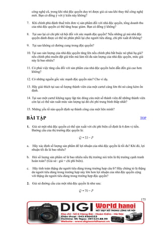 công nghệ cũ, trong khi nhà độc quyền duy trì được giá cả sau khi thay thế công nghệ
     mới. Bạn có đồng ý với ý kiến này không?

7. Khi chính phủ đánh thuế trên đơn vị sản phẩm đối với nhà độc quyền, tổng doanh thu
   của nhà độc quyền có thể tăng hoạc giảm. Bạn có đồng ý không?

8. Tại sao lại có chi phí xã hội đối với sức mạnh độc quyền? Nếu những gì mà nhà độc
   quyền dành được có thể tái phân phối lại cho người tiêu dùng, chi phí xaất đi không?

9. Tại sao không có đường cung trong độc quyền?

10. Tại sao sản lượng của nhà độc quyền tăng lên nếu chính phủ bắt buộc nó phải hạ giá?
    nếu chính phủ muốn đặt giá trần mà làm tối đa sản lượng của nhà độc quyền, mức giá
    này là bao nhiêu?

11. Có phải việc tăng cầu đối với sản phẩm của nhà độc quyền luôn dẫn đến giá cao hơn
    không?

12. Có những nguồn gốc sức mạnh độc quyền nào? Cho ví dụ.

13. Hãy giải thích tại sao số lượng thành viên của một cartel càng lớn thì nó càng kém ổn
    định.

14. Tại sao một cartel không ngay lập tức đóng cửa một số thành viên để những thành viên
    còn lại có thể sản xuất mức sản lượng tại đó chi phí trung bình thấp nhất?

15. Những yếu tố nào quyết định sự thành công của một liên minh?

BÀI TẬP                                                                                  TOP

1. Giả sử một nhà độc quyền có thể sản xuất với chi phí biên cố định là 6 đơn vị tiền.
   Đường cầu của thị trường độc quyền là:



a.   Hãy xác định số lượng sản phẩm để lợi nhuận của nhà độc quyền là tối đa? Khi đó, lợi
     nhuận tối đa là bao nhiêu?

b. Hỏi số lượng sản phẩm sẽ là bao nhiêu nếu thị trường nói trên là thị trường cạnh tranh
   hoàn toàn? (Giả sử : giá = chi phí biên).

c.   Hãy tính toán thặng dư người tiêu dùng trong trường hợp câu b? Hãy chứng tỏ là thặng
     dư người tiêu dùng trong trường hợp này lớn hơn lợi nhuận của nhà độc quyền cộng
     với thặng dư người tiêu dùng trong trường hợp độc quyền?

2. Giả sử đường cầu của một nhà độc quyền là như sau:



                                                                                         175
 