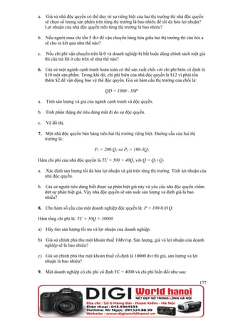 a.    Giả sử nhà độc quyền có thể duy trì sự riêng biệt của hai thị trường thì nhà độc quyền
     sẽ chọn số lượng sản phẩm trên từng thị trường là bao nhiêu để tối đa hóa lợi nhuận?
     Lợi nhuận của nhà độc quyền trên từng thị trường là bao nhiêu?

b. Nếu người mua chỉ tốn 5 đvt để vận chuyển hàng hóa giữa hai thị trường thì câu hỏi a
   sẽ cho ra kết qủa như thế nào?

c.    Nếu chi phí vận chuyển trên là 0 và doanh nghiệp bị bắt buộc dùng chính sách một giá
     thì câu trả lời ở câu trên sẽ như thế nào?

6. Giả sử một ngành cạnh tranh hoàn toàn có thể sản xuất chổi với chi phí biên cố định là
   $10 một sản phẩm. Trong khi đó, chi phí biên của nhà độc quyền là $12 vì phải tốn
   thêm $2 để vận động bảo vệ thế độc quyền. Giả sử hàm cầu thị trường của chổi là:

                                      QD = 1000 - 50P

a.   Tính sản lượng và giá của ngành cạnh tranh và độc quyền.

b. Tính phần thặng dư tiêu dùng mất đi do sự độc quyền.

c.   Vẽ đồ thị.

7. Một nhà độc quyền bán hàng trên hai thị trường riêng biệt. Đường cầu của hai thị
   trường là:

                                P1 = 200-Q1 và P2 = 190-3Q2

Hàm chi phí của nhà độc quyền là TC = 500 + 40Q, với Q = Q1+Q2

a.   Xác định sản lượng tối đa hóa lợi nhuận và giá trên từng thị trường. Tính lợi nhuận của
     nhà độc quyền.

b. Giả sử người tiêu dùng biết được sự phân biệt giá này và yêu cầu nhà độc quyền chấm
   dứt sự phân biệt giá. Vậy nhà độc quyền sẽ sản xuất sản lượng và định giá là bao
   nhiêu?

8. Cho hàm số cầu của một doanh nghiệp độc quyền là: P = 100-0,01Q.

Hàm tổng chi phí là: TC = 50Q + 30000

a) Hãy tìm sản lượng tối ưu và lợi nhuận của doanh nghiệp.

b) Giả sử chính phủ thu một khoản thuế 10đvt/sp. Sản lượng, giá và lợi nhuận của doanh
   nghiệp sẽ là bao nhiêu?

c) Giả sử chính phủ thu một khoản thuế cố định là 10000 đvt thì giá, sản lượng và lợi
   nhuận là bao nhiêu?

9. Một doanh nghiệp có chi phí cố định FC = 4000 và chi phí biến đổi như sau:

                                                                                         177
 