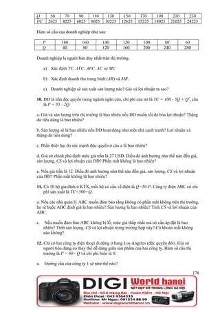 Q         50     70     90      110     130     150      170      190        210      230
VC       2625   4225   6025    8025    10225   12625    15225    18025      21025    24225

Hàm số cầu của doanh nghiệp như sau:

     P          180      160          140      120         100         80            60
     Q           40       80          120      160         200        240           280

Doanh nghiệp là người bán duy nhất trên thị trường.

     a) Xác định TC, AVC, AFC, AC và MC

     b) Xác định doanh thu trung bình (AR) và MR.

     c) Doanh nghiệp sẽ sản xuất sản lượng nào? Giá và lợi nhuận ra sao?

10. DD là nhà độc quyền trong ngành ngăn cửa, chi phí của nó là TC = 100 - 5Q + Q2, cầu
    là P = 55 - 2Q.

a. Giá và sản lượng trên thị trường là bao nhiêu nếu DD muốn tối đa hóa lợi nhuận? Thặng
dư tiêu dùng là bao nhiêu?

b. Sản lượng sẽ là bao nhiêu nếu DD hoạt động như một nhà cạnh tranh? Lợi nhuận và
thặng dư tiêu dùng?

c. Phần thiệt hại do sức mạnh độc quyền ở câu a là bao nhiêu?

d. Giả sử chính phủ định mức giá trần là 27 USD. Điều đó ảnh hưởng như thế nào đến giá,
sản lượng, CS và lợi nhuận của DD? Phần mất không là bao nhiêu?

e. Nếu giá trần là 12. Điều đó ảnh hưởng như thế nào đến giá, sản lượng, CS và lợi nhuận
của DD? Phần mất không là bao nhiêu?

11. Có 10 hộ gia đình ở KTX, mỗi hộ có cầu về điện là Q=50-P. Công ty điện ABC có chi
    phí sản xuất là TC=500+Q.

a. Nếu các nhà quản lý ABC muốn đảm bảo rằng không có phần mất không trên thị trường,
họ sẽ buộc ABC định giá là bao nhiêu? Sản lượng là bao nhiêu? Tính CS và lợi nhuận của
ABC.

c.   Nếu muốn đảm bảo ABC không bị lỗ, mức giá thấp nhất mà nó cần áp đặt là bao
     nhiêu? Tính sản lượng, CS và lợi nhuận trong trường hợp này? Có khoản mất không
     nào không?

12. Chỉ có hai công ty điện thoại di động ở bang Los Angeles (độc quyền đôi). Giả sử
    người tiêu dùng có thay thế dễ dàng giữa sản phẩm của hai công ty. Hàm số cầu thị
    trường là P = 60 - Q và chi phí biên là 0.

a.   Đường cầu của công ty 1 sẽ như thế nào?

                                                                                          178
 