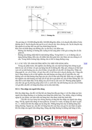 Do giá tăng từ 120.000 đồng/bộ đến 160.000 đồng/bộ, điểm A di chuyển đến điểm B trên
đường cầu D. Sự di chuyển này gọi là sự di chuyển dọc theo đường cầu. Sự di chuyển này
bắt nguồn từ sự thay đổi của giá của chính hàng hóa đó.
Khi xem xét hình dạng của đường cầu, ta cần lưu ý các điểm sau:
· Đường cầu thường có hướng dốc xuống từ trái sang phải vì khi giá cả tăng lên số cầu
    giảm đi.
· Đường cầu không nhất thiết là một đường thẳng. Trong hình 2.1, ta vẽ đường cầu có
    dạng đường thẳng, điều này chỉ nhằm làm đơn giản hóa việc khảo sát của chúng ta về
    cầu. Trong nhiều trường hợp, đường cầu có thể có dạng đường cong.

II. 3. CÁC YẾU TỐ ẢNH HƯỞNG ĐẾN CẦU ĐỐI VỚI HÀNG HÓA                                        TOP
     Trong các phần trước, khi nghiên cứu đường cầu của một loại hàng hóa chúng ta giả
định là các yếu tố khác với giá của hàng hóa đó là không đổi. Bây giờ, chúng ta sẽ lần lượt
xem xét sự ảnh hưởng của các yếu tố khác với giá đến số cầu đối với hàng hóa. Nhận xét
tổng quát là: các yếu tố khác với giá thay đổi có thể làm dịch chuyển đường cầu. Cũng cần
lưu ý rằng chúng ta chỉ có thể nghiên cứu ảnh hưởng của từng yếu tố một đến cầu, mà
không xem xét ảnh hưởng tổng hợp của các yếu tố như một tổng thể. Điều này có nghĩa là
khi nghiên cứu ảnh hưởng của một yếu tố này thì ta giả định các yếu tố khác không đổi. Có
như thế ta mới nhận thấy rõ tác động của yếu tố mà ta cần xem xét. Phương pháp nghiên
cứu như vậy gọi là phương pháp phân tích so sánh tĩnh. Sự ảnh hưởng của các yếu tố khác
với giá đến cầu đối với hàng hóa được mô tả như dưới đây.

II.3.1. Thu nhập của người tiêu dùng

Khi thu nhập tăng, cầu đối với hầu hết các hàng hóa đều gia tăng vì với thu nhập cao hơn
người tiêu dùng thường có xu hướng mua hàng hóa nhiều hơn. Tuy nhiên, cũng có những
ngoại lệ, tùy thuộc vào tính chất của hàng hóa, như được trình bày dưới đây.
          Cầu đối với loại hàng hóa thông thường sẽ tăng khi thu nhập của người tiêu dùng
tăng. Thí dụ, người tiêu dùng sẽ mua quần áo, sẽ mua ti-vi màu, sử dụng các dịch vụ giải
trí, v.v. nhiều hơn khi thu nhập của họ tăng lên. Những hàng hóa này là những hàng hóa
thông thường. Ngược lại, cầu đối với hàng hóa thứ cấp (hay còn gọi là cấp thấp) sẽ giảm
khi thu nhập của người tiêu dùng tăng. Hàng cấp thấp thường là những mặt hàng rẻ tiền,


                                                                                        18
 