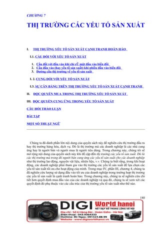 CHƯƠNG 7

THỊ TRƯỜNG CÁC YẾU TỐ SẢN XUẤT


I.     THỊ TRƯỜNG YẾU TỐ SẢN XUẤT CẠNH TRANH HOÀN HẢO

     I.1. CẦU ĐỐI VỚI YẾU TỐ SẢN XUẤT

      1. Cầu đối với đầu vào khi chỉ có một đầu vào biến đổi
      2. Cầu đầu vào (hay yếu tố sản xuất) khi nhiều đầu vào biến đổi
      3. Đường cầu thị trường về yếu tố sản xuất

     I. 2. CUNG ĐỐI VỚI YẾU TỐ SẢN XUẤT

     I.3. SỰ CÂN BẰNG TRÊN THỊ TRƯỜNG YẾU TỐ SẢN XUẤT CẠNH TRANH

II.    ĐỘC QUYỀN MUA TRONG THỊ TRƯỜNG YẾU TỐ SẢN XUẤT

III. ĐỘC QUYỀN CUNG ỨNG TRONG YẾU TỐ SẢN XUẤT

CÂU HỎI THẢO LUẬN

BÀI TẬP

MỘT SỐ THUẬT NGỮ




   Chúng ta đã dành phần lớn nội dung của quyển sách này để nghiên cứu thị trường đầu ra
hay thị trường hàng hóa, dịch vụ. Đó là thị trường mà các doanh nghiệp là các nhà cung
ứng hay là người bán và người mua là người tiêu dùng. Trong chương này, chúng tôi sẽ
mở rộng nội dung của quyển sách này khi đề cập đến thị trường các yếu tố sản xuất. Đó là
các thị trường mà trong đó người bán cung ứng các yếu tố sản xuất cho các doanh nghiệp
như thị trường lao động, nguyên vật liệu, nhiên liệu, v.v. Chúng ta biết rằng, trong khi hoạt
động, các doanh nghiệp phải tham gia vào thị trường các yếu tố sản xuất để lựa chọn các
yếu tố sản xuất tối ưu cho hoạt động của mình. Trong mục IV, phần III, chương 4, chúng ta
đã nghiên cứu lượng sử dụng đầu vào tối ưu của doanh nghiệp trong trường hợp thị trường
các yếu tố sản xuất là cạnh tranh hoàn hảo. Trong chương này, chúng ta sẽ nghiên cứu chi
tiết hơn quyết định mua đầu vào của các doanh nghiệp và qua đó, chúng ta sẽ xem xét các
quyết định đó phụ thuộc vào các cấu trúc của thị trường yếu tố sản xuất như thế nào.



                                                                                         180
 