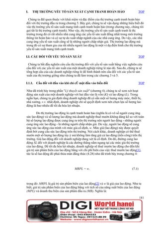 I.   THỊ TRƯỜNG YẾU TỐ SẢN XUẤT CẠNH TRANH HOÀN HẢO                                   TOP

  Chúng ta đãî quen thuộc với khái niệm và đặc điểm của thị trường cạnh tranh hoàn hảo
đối với thị trường đầu ra trong chương 5. Bây giờ, chúng ta sẽ vận dụng những hiểu biết đó
vào thị trường yếu tố sản xuất mang tính cạnh tranh hoàn hảo (trong chương này, chúng tôi
gọi tắt là thị trường cạnh tranh). Như vậy, thị trường yếu tố sản xuất cạnh tranh là thị
trường trong đó có rất nhiều nhà cung ứng các yếu tố sản xuất đồng nhất trong môi trường
thông tin hoàn hảo và có sự tự do xuất nhập ngành của các nhà cung ứng. Do vậy, các nhà
cung ứng yếu tố sản xuất cũng sẽ là những người chấp nhận giá. Thị trường lao động mà
trong đó có sự tham gia của rất nhiều người lao động là một ví dụ điển hình cho thị trường
yếu tố sản xuất mang tính cạnh tranh.

I.I. CẦU ĐỐI VỚI YẾU TỐ SẢN XUẤT                                                      TOP

 Chúng ta bắt đầu nghiên cứu cầu thị trường đối với yếu tố sản xuất bằng việc nghiên cứu
cầu đối với các yếu tố sản xuất của một doanh nghiệp riêng lẻ nào đó. Sau đó, chúng ta sẽ
tổng hợp cầu của các doanh nghiệp riêng lẻ để hình thành nên cầu đối với các yếu tố sản
xuất của thị trường giống như chúng ta đã làm trong các chương 3 và 5.

I.1.1.   Cầu đối với đầu vào khi chỉ có một đầu vào biến đổi                          TOP

Như đã trình bày trong phần "Lý thuyết sản xuất" (chương 4), chúng ta sẽ xem xét hoạt
động sản xuất của một doanh nghiệp với hai đầu vào là vốn (K) và lao động (L). Trong
ngắn hạn, chúng ta giả định rằng doanh nghiệp đã có sẵn một số lượng máy móc, thiết bị,
nhà xưởng, v.v. nhất định, doanh nghiệp chỉ sẽ quyết định xem nên chọn lựa số lượng lao
động là bao nhiêu để tối đa hóa lợi nhuận.

         Do thị trường lao động là cạnh tranh hoàn hảo (nghĩa là có vô số người cung ứng
sức lao động) và số lượng lao động mà doanh nghiệp thuê mướn không đáng kể so với toàn
bộ số lượng lao động được cung ứng ra trên thị trường nên người lao động - những người
cung ứng sức lao động - là những người chấp nhận giá. Do vậy, người lao động sẽ cung
ứng sức lao động của mình với mức giá cố định, w. Mức giá (lao động) này được quyết
định bởi cung cầu sức lao động trên thị trường. Nói cách khác, doanh nghiệp có thể thuê
mướn một số lượng lao động tùy ý mà không làm tăng giá cả lao động (tiền công) trên thị
trường. Giá lao động đối với doanh nghiệp đang xét là cố định. Do đó, đường cung lao
động SL đối với doanh nghiệp là các đường thẳng nằm ngang tại các mức giá thị trường
của lao động. Để tối đa hóa lợi nhuận, doanh nghiệp sẽ thuê mướn lao động cho đến khi
giá trị sản phẩm biên của lao động bằng với chi phí biên của việc thuê mướn lao động[1],
tức là số lao động đó phải thỏa mãn đẳng thức (4.28) như đã trình bày trong chương 4:



                                     MRPL = w.                                   (7.1)



trong đó: MRPL là giá trị sản phẩm biên của lao động[2] và w là giá của lao động. Như ta
biết, giá trị sản phẩm biên của lao động bằng với tích số của năng suất biên của lao động
(MPL) và doanh thu biên của sản phẩm đầu ra (MR). Nghĩa là:

                                                                                         181
 