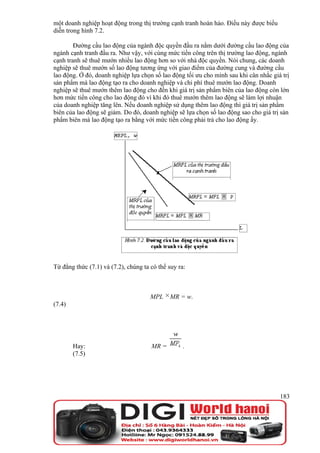 một doanh nghiệp hoạt động trong thị trường cạnh tranh hoàn hảo. Điều này được biểu
diễn trong hình 7.2.

        Đường cầu lao động của ngành độc quyền đầu ra nằm dưới đường cầu lao động của
ngành cạnh tranh đầu ra. Như vậy, với cùng mức tiền công trên thị trường lao động, ngành
cạnh tranh sẽ thuê mướn nhiều lao động hơn so với nhà độc quyền. Nói chung, các doanh
nghiệp sẽ thuê mướn số lao động tương ứng với giao điểm của đường cung và đường cầu
lao động. Ở đó, doanh nghiệp lựa chọn số lao động tối ưu cho mình sau khi cân nhắc giá trị
sản phẩm mà lao động tạo ra cho doanh nghiệp và chi phí thuê mướn lao động. Doanh
nghiệp sẽ thuê mướn thêm lao động cho đến khi giá trị sản phẩm biên của lao động còn lớn
hơn mức tiền công cho lao động đó vì khi đó thuê mướn thêm lao động sẽ làm lợi nhuận
của doanh nghiệp tăng lên. Nếu doanh nghiệp sử dụng thêm lao động thì giá trị sản phẩm
biên của lao động sẽ giảm. Do đó, doanh nghiệp sẽ lựa chọn số lao động sao cho giá trị sản
phẩm biên mà lao động tạo ra bằng với mức tiền công phải trả cho lao động ấy.




Từ đẳng thức (7.1) và (7.2), chúng ta có thể suy ra:



                                      MPL     MR = w.
(7.4)




        Hay:                          MR =         .
        (7.5)




                                                                                      183
 