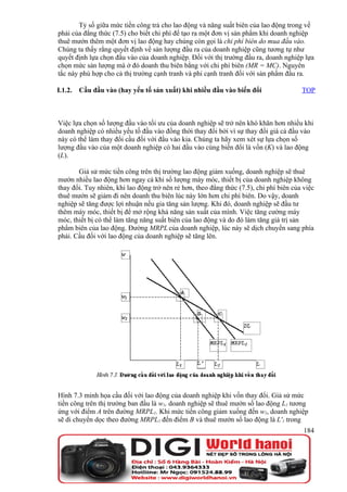 Tỷ số giữa mức tiền công trả cho lao động và năng suất biên của lao động trong vế
phải của đẳng thức (7.5) cho biết chi phí để tạo ra một đơn vị sản phẩm khi doanh nghiệp
thuê mướn thêm một đơn vị lao động hay chúng còn gọi là chi phí biên do mua đầu vào.
Chúng ta thấy rằng quyết định về sản lượng đầu ra của doanh nghiệp cũng tương tự như
quyết định lựa chọn đầu vào của doanh nghiệp. Đối với thị trường đầu ra, doanh nghiệp lựa
chọn mức sản lượng mà ở đó doanh thu biên bằng với chi phí biên (MR = MC). Nguyên
tắc này phù hợp cho cả thị trường cạnh tranh và phi cạnh tranh đối với sản phẩm đầu ra.

I.1.2.   Cầu đầu vào (hay yếu tố sản xuất) khi nhiều đầu vào biến đổi                   TOP



Việc lựa chọn số lượng đầu vào tối ưu của doanh nghiệp sẽ trở nên khó khăn hơn nhiều khi
doanh nghiệp có nhiều yếu tố đầu vào đồng thời thay đổi bởi vì sự thay đổi giá cả đầu vào
này có thể làm thay đổi cầu đối với đầu vào kia. Chúng ta hãy xem xét sự lựa chọn số
lượng đầu vào của một doanh nghiệp có hai đầu vào cùng biến đổi là vốn (K) và lao động
(L).

       Giả sử mức tiền công trên thị trường lao động giảm xuống, doanh nghiệp sẽ thuê
mướn nhiều lao động hơn ngay cả khi số lượng máy móc, thiết bị của doanh nghiệp không
thay đổi. Tuy nhiên, khi lao động trở nên rẻ hơn, theo đẳng thức (7.5), chi phí biên của việc
thuê mướn sẽ giảm đi nên doanh thu biên lúc này lớn hơn chi phí biên. Do vậy, doanh
nghiệp sẽ tăng được lợi nhuận nếu gia tăng sản lượng. Khi đó, doanh nghiệp sẽ đầu tư
thêm máy móc, thiết bị để mở rộng khả năng sản xuất của mình. Việc tăng cường máy
móc, thiết bị có thể làm tăng năng suất biên của lao động và do đó làm tăng giá trị sản
phẩm biên của lao động. Đường MRPL của doanh nghiệp, lúc này sẽ dịch chuyển sang phía
phải. Cầu đối với lao động của doanh nghiệp sẽ tăng lên.




Hình 7.3 minh họa cầu đối với lao động của doanh nghiệp khi vốn thay đổi. Giả sử mức
tiền công trên thị trường ban đầu là w1, doanh nghiệp sẽ thuê mướn số lao động L1 tương
ứng với điểm A trên đường MRPL1. Khi mức tiền công giảm xuống đến w2, doanh nghiệp
sẽ di chuyển dọc theo đường MRPL1 đến điểm B và thuê mướn số lao động là L'1 trong
                                                                                         184
 