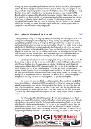 trường hợp doanh nghiệp không đầu tư thêm máy móc thiết bị. Tuy nhiên, tiền công thấp
sẽ thúc đẩy doanh nghiệp đầu tư thêm máy móc, thiết bị để mở rộng sản lượng và để làm
tăng lợi nhuận. Được trang bị nhiều máy móc, thiết bị hơn, năng suất lao động biên sẽ tăng
lên, làm đường giá trị sản phẩm biên của lao động dịch chuyển sang phải đến MRPL2.
Doanh nghiệp sẽ sử dụng số lao động là L2, tương ứng với điểm C trên đường MRPL2. A và
C là hai điểm trên đường cầu đối với lao động của doanh nghiệp trong trường hợp vốn thay
đổi. Chúng ta thấy rằng đường cầu đối với lao động DL phẳng hơn các đường cầu về lao
động khi vốn không đổi. Điều này chứng tỏ rằng trong dài hạn khi đầu vào vốn biến đổi,
cầu đối với lao động của doanh nghiệp sẽ co giãn nhiều hơn vì doanh nghiệp có thể sử
dụng vốn để thay thế cho lao động và ngược lại.



I.1.3.   Đường cầu thị trường về yếu tố sản xuất                                     TOP

 Trong chương 3, chúng ta đã tổng hợp đường cầu thị trường đối với hàng hóa, dịch vụ từ
đường cầu của từng người tiêu dùng riêng lẻ. Trong chương này, chúng ta cũng sẽ vận
dụng những nguyên tắc tương tự để tổng hợp đường cầu thị trường về yếu tố sản xuất từ
đường cầu đối với yếu tố sản xuất của các doanh nghiệp riêng lẻ. Tuy nhiên, chúng ta cũng
cần lưu ý một điều khi tổng hợp đường cầu các yếu tố sản xuất là một yếu tố sản xuất có
thể được sử dụng do nhiều ngành khác nhau. Chẳng hạn, lao động có thể được sử dụng ở
hầu hết các ngành sản xuất. Do vậy, để hình thành đường cầu thị trường của các yếu tố sản
xuất, chúng ta cần thực hiện hai bước. Bước một là xác định cầu về yếu tố sản xuất của
mỗi ngành và bước hai là cộng dồn các đường cầu của mỗi ngành theo chiều ngang.

        Để xác định cầu yếu tố sản xuất của từng ngành, chúng ta cần lưu ý đến các vấn đề
là sản lượng và giá cả của đầu ra của các doanh nghiệp sẽ thay đổi khi giá cả đầu vào thay
đổi. Để việc tổng hợp được đơn giản, chúng ta bắt đầu việc khảo sát ngành chỉ có một
doanh nghiệp. Khi đó, đường MRP của doanh nghiệp đối với yếu tố sản xuất đang xét cũng
chính là đường cầu yếu tố sản xuất của ngành. Tuy nhiên, khi ngành có nhiều doanh
nghiệp thì việc tổng hợp cầu thị trường sẽ phức tạp hơn nhiều vì các doanh nghiệp có thể
tác động qua lại lẫn nhau. Để minh họa điều này, chúng ta hãy xem xét cầu lao động khi thị
trường đầu ra là cạnh tranh hoàn hảo trong hình 7.4. Khi đó, MRPL của doanh nghiệp sẽ
bằng tích số của năng suất biên của lao động (MPL) và giá (P) của sản phẩm.

       Giả sử mức tiền công ban đầu là w1 và lượng cầu lao động của doanh nghiệp là L1,
tương ứng với điểm A trên đường MRPL1 trong hình 7.4a. Tổng hợp lượng cầu lao động
của các doanh nghiệp trong tại mức tiền công này ta được lượng cầu của về lao động tại
mức tiền công này là DL1, tương ứng với điểm F trong hình 7.4b. Bây giờ, nếu tiền công
giảm xuống thành w2, doanh nghiệp sẽ thuê L'1 lao động tương ứng với điểm B trên hình
7.4b. Lúc này, cầu của ngành về lao động sẽ ở mức D'L1, tương ứng với điểm G trong hình
7.4b.

        Tuy nhiên, cầu về lao động không dừng ở đó. Khi giá lao động giảm, các doanh
nghiệp trong ngành đồng loạt thuê nhiều lao động hơn, nếu các yếu tố khác không đổi, dẫn
đến sản lượng của ngành sẽ tăng lên. Đường cung đầu ra của ngành sẽ dịch chuyển sang
phải, làm cho giá đầu ra của ngành giảm. Do vậy, giá trị sản phẩm biên của lao động lúc
này sẽ giảm và đường MRPL1 sẽ dịch chuyển sang trái thành MRPL2. Doanh nghiệp sẽ
giảm số lao động thuê xuống còn L2, tương ứng với điểm C trên hình 7.4a. Do đó, cầu lao
động của ngành sẽ thấp hơn mức D'L1 lúc đầu. Cầu lao động của ngành sẽ giảm xuống ở
                                                                                       185
 