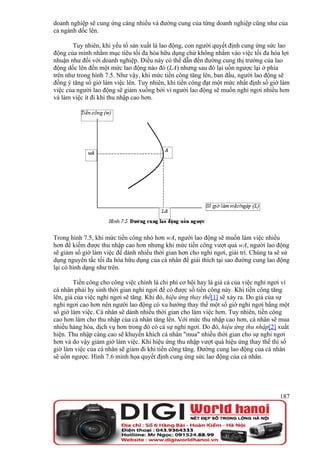 doanh nghiệp sẽ cung ứng càng nhiều và đường cung của từng doanh nghiệp cũng như của
cả ngành dốc lên.

       Tuy nhiên, khi yếu tố sản xuất là lao động, con người quyết định cung ứng sức lao
động của mình nhằm mục tiêu tối đa hóa hữu dụng chứ không nhằm vào việc tối đa hóa lợi
nhuận như đối với doanh nghiệp. Điều này có thể dẫn đến đường cung thị trường của lao
động dốc lên đến một mức lao động nào đó (LA) nhưng sau đó lại uốn ngược lại ở phía
trên như trong hình 7.5. Như vậy, khi mức tiền công tăng lên, ban đầu, người lao động sẽ
đồng ý tăng số giờ làm việc lên. Tuy nhiên, khi tiền công đạt một mức nhất định số giờ làm
việc của người lao động sẽ giảm xuống bởi vì người lao động sẽ muốn nghỉ ngơi nhiều hơn
và làm việc ít đi khi thu nhập cao hơn.




Trong hình 7.5, khi mức tiền công nhỏ hơn wA, người lao động sẽ muốn làm việc nhiều
hơn để kiếm được thu nhập cao hơn nhưng khi mức tiền công vượt quá wA, người lao động
sẽ giảm số giờ làm việc để dành nhiều thời gian hơn cho nghỉ ngơi, giải trí. Chúng ta sẽ sử
dụng nguyên tắc tối đa hóa hữu dụng của cá nhân để giải thích tại sao đường cung lao động
lại có hình dạng như trên.

        Tiền công cho công việc chính là chi phí cơ hội hay là giá cả của việc nghỉ ngơi vì
cá nhân phải hy sinh thời gian nghỉ ngơi để có được số tiền công này. Khi tiền công tăng
lên, giá của việc nghỉ ngơi sẽ tăng. Khi đó, hiệu ứng thay thế[1] sẽ xảy ra. Do giá của sự
nghỉ ngơi cao hơn nên người lao động có xu hướng thay thế một số giờ nghỉ ngơi bằng một
số giờ làm việc. Cá nhân sẽ dành nhiều thời gian cho làm việc hơn. Tuy nhiên, tiền công
cao hơn làm cho thu nhập của cá nhân tăng lên. Với mức thu nhập cao hơn, cá nhân sẽ mua
nhiều hàng hóa, dịch vụ hơn trong đó có cả sự nghỉ ngơi. Do đó, hiệu ứng thu nhập[2] xuất
hiện. Thu nhập càng cao sẽ khuyến khích cá nhân "mua" nhiều thời gian cho sự nghỉ ngơi
hơn và do vậy giảm giờ làm việc. Khi hiệu ứng thu nhập vượt quá hiệu ứng thay thế thì số
giờ làm việc của cá nhân sẽ giảm đi khi tiền công tăng. Đường cung lao động của cá nhân
sẽ uốn ngược. Hình 7.6 minh họa quyết định cung ứng sức lao động của cá nhân.




                                                                                       187
 