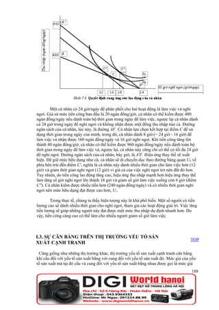 Một cá nhân có 24 giờ/ngày để phân phối cho hai hoạt động là làm việc và nghỉ
ngơi. Giả sử mức tiền công ban đầu là 20 ngàn đồng/giờ, cá nhân có thể kiếm được 480
ngàn đồng/ngày nếu dành toàn bộ thời gian trong ngày để làm việc, ngược lại cá nhân dành
cả 24 giờ trong ngày để nghỉ ngơi và không nhận được một đồng thu nhập nào cả. Đường
ngân sách của cá nhân, lúc này, là đường AF. Cá nhân lựa chọn kết hợp tại điểm C để sử
dụng thời gian trong ngày của mình, trong đó, cá nhân dành 8 giờ (= 24 giờ - 16 giờ) để
làm việc và nhận được 160 ngàn đồng/ngày và 16 giờ nghỉ ngơi. Khi tiền công tăng lên
thành 40 ngàn đồng/giờ, cá nhân có thể kiếm được 960 ngàn đồng/ngày nếu dành toàn bộ
thời gian trong ngày để làm việc và, ngược lại, cá nhân này cũng chỉ có thể có tối đa 24 giờ
để nghỉ ngơi. Đường ngân sách của cá nhân, bây giờ, là A'F. Hiệu ứng thay thế sẽ xuất
hiện. Để giữ mức hữu dụng như cũ, cá nhân sẽ di chuyển dọc theo đường bàng quan U0 về
phía bên trái đến điểm C', nghĩa là cá nhân này dành nhiều thời gian cho làm việc hơn (12
giờ) và giảm thời gian nghỉ ngơi (12 giờ) vì giá cả của việc nghỉ ngơi trở nên đắt đỏ hơn.
Tuy nhiên, do tiền công lao động tăng cao, hiệu ứng thu nhập mạnh hơn hiệu ứng thay thế
làm tăng số giờ nghỉ ngơi lên thành 18 giờ và giảm số giờ làm việc xuống còn 6 giờ (điểm
C''). Cá nhân kiếm được nhiều tiền hơn (240 ngàn đồng/ngày) và có nhiều thời gian nghỉ
ngơi nên mức hữu dụng đạt được cao hơn, U1.

        Trong thực tế, chúng ta thấy hiện tượng này là khá phổ biến. Một số người có tiền
lương cao sẽ dành nhiều thời gian cho nghỉ ngơi, tham gia các hoạt động giải trí. Việc tăng
tiền lương sẽ giúp những người này đạt được một mức thu nhập dự định nhanh hơn. Do
vậy, tiền công càng cao có thể làm cho nhiều người giảm số giờ làm việc.



I.3. SỰ CÂN BẰNG TRÊN THỊ TRƯỜNG YẾU TỐ SẢN
                                                                                       TOP
XUẤT CẠNH TRANH

 Cũng giống như những thị trường khác, thị trường yếu tố sản xuất cạnh tranh cân bằng
khi cầu đối với yếu tố sản xuất bằng với cung đối với yếu tố sản xuất đó. Mức giá của yếu
tố sản xuất mà tại đó cầu và cung đối với yếu tố sản xuất bằng nhau được gọi là mức giá
                                                                                        188
 
