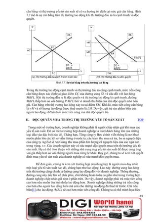 cân bằng và thị trường yếu tố sản xuất sẽ có xu hướng ổn định tại mức giá cân bằng. Hình
7.7 mô tả sự cân bằng trên thị trường lao động khi thị trường đầu ra là cạnh tranh và độc
quyền.




Trong thị trường lao động cạnh tranh và thị trường đầu ra cũng cạnh tranh, mức tiền công
cân bằng được xác định tại giao điểm EC của đường cung SL và cầu đối với lao động
MRPL. Khi thị trường đầu ra là độc quyền và thị trường lao động là cạnh tranh, đường
MRPL thấp hơn so với đường P.MPL bởi vì doanh thu biên của nhà độc quyền nhỏ hơn
giá. Cân bằng trên thị trường lao động xảy ra tại điểm EM. Khi đó, mức tiền công cân bằng
là wM và số lượng lao động được thuê mướn là LM. Do vậy, giá trị sản phẩm biên của
người lao động vM lớn hơn mức tiền công mà nhà độc quyền trả.

II.   ĐỘC QUYỀN MUA TRONG THỊ TRƯỜNG YẾU TỐ SẢN XUẤT                                  TOP

  Trong một số trường hợp, doanh nghiệp không phải là người chấp nhận giá khi mua các
yếu tố sản xuất. Đó có thể là trường hợp doanh nghiệp là một khách hàng lớn của những
loại đầu vào đặc biệt nào đó. Chẳng hạn, Tổng công ty Bưu chính viễn thông là nơi thuê
mướn phần lớn các kỹ sư viễn thông ở nước ta; các trạm thu mua cá tra, ba sa nguyên liệu
của công ty Agifish ở An Giang thu mua phần lớn lượng cá nguyên liệu của các ngư dân
trong vùng, v.v. Các doanh nghiệp này có sức mạnh độc quyền mua trên thị trường yếu tố
sản xuất. Họ có thể thỏa thuận với những nhà cung ứng yếu tố sản xuất để được cung ứng
với giá thấp hơn so với những người mua riêng lẻ khác. Bây giờ, chúng ta sẽ xem xét quyết
định mua yếu tố sản xuất của doanh nghiệp có sức mạnh độc quyền mua.

         Để đơn giản, chúng ta xem xét trường hợp doanh nghiệp là người mua duy nhất
một loại yếu tố sản xuất nào đó, chẳng hạn như lao động. Lúc này, đường cung lao động
trên thị trường cũng chính là đường cung lao động đối với doanh nghiệp. Thông thường,
đường cung này dốc lên về phía phải, chứ không hoàn toàn co giãn như trong trường hợp
doanh nghiệp chấp nhận giá như ở phần trên. Do vậy, doanh nghiệp phải trả mức tiền công
cao hơn nếu muốn thu hút nhiều lao động hơn. Doanh nghiệp chẳng những trả tiền công
cao hơn cho người lao động biên mà còn cho những lao động đã thuê từ trước. Chi tiêu
biên[1] cho lao động (MEL) sẽ cao hơn mức tiền công đó. Chúng ta có thể minh họa điều
                                                                                      189
 