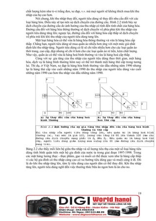 chất lượng kém như ti-vi trắng đen, xe đạp, v.v. mà mọi người sẽ không thích mua khi thu
nhập của họ cao hơn.
        Nói chung, khi thu nhập thay đổi, người tiêu dùng sẽ thay đổi nhu cầu đối với các
loại hàng hóa. Điều này sẽ tạo nên sự dịch chuyển của đường cầu. Hình 2.2 trình bày sự
dịch chuyển của đường cầu do ảnh hưởng của thu nhập có tính đến tính chất của hàng hóa.
Đường cầu đối với hàng hóa thông thường sẽ dịch chuyển về phía phải khi thu nhập của
người tiêu dùng tăng lên; ngược lại, đường cầu đối với hàng hóa cấp thấp sẽ dịch chuyển
về phía trái khi khi thu nhập của người tiêu dùng tang lên.
        Một loại hàng hóa có thể vừa là hàng hóa thông thường và vừa là hàng hóa cấp
thấp. Chẳng hạn, người tiêu dùng sẽ mua quần áo nhiều hơn ứng với một mức giá nhất
định khi thu nhập tăng. Người tiêu dùng có lẽ sẽ chi tiền nhiều hơn cho các loại quần áo
thời trang, cao cấp, đẹp nhưng sẽ chi ít hơn cho các loại quần áo rẻ tiền, kém chất lượng.
Như vậy, quần áo có thể vừa là hàng hoá bình thường và vừa là hàng hoá cấp thấp.
        Cùng với sự gia tăng của thu nhập của người tiêu dùng theo thời gian, một hàng
hóa, dịch vụ là hàng bình thường hôm nay có thể trở thành một hàng thứ cấp trong tương
lai. Thí dụ, ở Việt Nam, xe đạp là hàng hóa bình thường vào đầu những năm 1990 nhưng
lại là hàng thứ cấp vào cuối những năm 1990 do thu nhập của người tiêu dùng vào cuối
những năm 1990 cao hơn thu nhập vào đầu những năm 1990.




Bảng 2.2 cho thấy mối liên hệ giữa thu nhập và số lượng tiêu thụ của một số loại hàng tiêu
dùng tính bình quân trên một hộ gia đình của nước ta trong giai đoạn 1997-1998. Trong
các mặt hàng lương thực - thực phẩm, gạo và muối có thể được xem như là hàng cấp thấp
vì các hộ gia đình có thu nhập càng cao có xu hướng tiêu dùng gạo và muối càng ít đi. Đó
là do khi thu nhập tăng lên, tâm lý tiêu dùng của người dân có thể thay đổi. Khi thu nhập
tăng lên, người tiêu dùng nghĩ đến việc thưởng thức bữa ăn ngon hơn là ăn cho no.




                                                                                       19
 