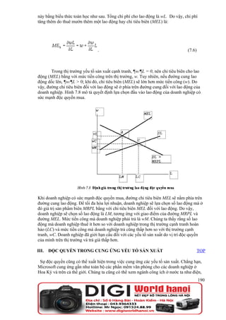 này bằng biểu thức toán học như sau. Tổng chi phí cho lao động là wL. Do vậy, chi phí
tăng thêm do thuê mướn thêm một lao động hay chi tiêu biên (MEL) là:




                                .                                                (7.6)



       Trong thị trường yếu tố sản xuất cạnh tranh, ¶w/¶L = 0, nên chi tiêu biên cho lao
động (MEL) bằng với mức tiền công trên thị trường, w. Tuy nhiên, nếu đường cung lao
động dốc lên, ¶w/¶L > 0; khi đó, chi tiêu biên (MEL) sẽ lớn hơn mức tiền công (w). Do
vậy, đường chi tiêu biên đối với lao động sẽ ở phía trên đường cung đối với lao động của
doanh nghiệp. Hình 7.8 mô tả quyết định lựa chọn đầu vào lao động của doanh nghiệp có
sức mạnh độc quyền mua.




Khi doanh nghiệp có sức mạnh độc quyền mua, đường chi tiêu biên MEL sẽ nằm phía trên
đường cung lao động. Để tối đa hóa lợi nhuận, doanh nghiệp sẽ lựa chọn số lao động mà ở
đó giá trị sản phẩm biên MRPL bằng với chi tiêu biên MEL đối với lao động. Do vậy,
doanh nghiệp sẽ chọn số lao động là LM, tương ứng với giao điểm của đường MRPL và
đường MEL. Mức tiền công mà doanh nghiệp phải trả là wM. Chúng ta thấy rằng số lao
động mà doanh nghiệp thuê ít hơn so với doanh nghiệp trong thị trường cạnh tranh hoàn
hảo (LC) và mức tiền công mà doanh nghiệp trả cũng thấp hơn so với thị trường cạnh
tranh, wC. Doanh nghiệp đã giới hạn cầu đối với các yếu tố sản xuất do vị trí độc quyền
của mình trên thị trường và trả giá thấp hơn.

III.   ĐỘC QUYỀN TRONG CUNG ỨNG YẾU TỐ SẢN XUẤT                                          TOP

 Sự độc quyền cũng có thể xuất hiện trong việc cung ứng các yếu tố sản xuất. Chẳng hạn,
Microsoft cung ứng gần như toàn bộ các phần mềm văn phòng cho các doanh nghiệp ở
Hoa Kỳ và trên cả thế giới. Chúng ta cũng có thể xem ngành công ích ở nước ta như điện,
                                                                                         190
 