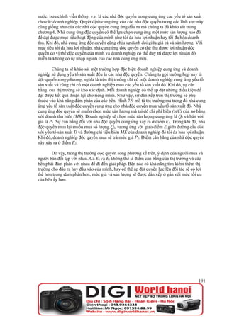 nước, bưu chính viễn thông, v.v. là các nhà độc quyền trong cung ứng các yếu tố sản xuất
cho các doanh nghiệp. Quyết định cung ứng của các nhà độc quyền trong các lĩnh vực này
cũng giống như của các nhà độc quyền cung ứng đầu ra mà chúng ta đã khảo sát trong
chương 6. Nhà cung ứng độc quyền có thể lựa chọn cung ứng một mức sản lượng nào đó
để đạt được mục tiêu hoạt động của mình như tối đa hóa lợi nhuận hay tối đa hóa doanh
thu. Khi đó, nhà cung ứng độc quyền cũng chịu sự đánh đổi giữa giá cả và sản lượng. Với
mục tiêu tối đa hóa lợi nhuận, nhà cung ứng độc quyền có thể thu được lợi nhuận độc
quyền do vị thế độc quyền của mình và doanh nghiệp có thể duy trì được lợi nhuận đó
miễn là không có sự nhập ngành của các nhà cung ứng mới.

        Chúng ta sẽ khảo sát một trường hợp đặc biệt: doanh nghiệp cung ứng và doanh
nghiệp sử dụng yếu tố sản xuất đều là các nhà độc quyền. Chúng ta gọi trường hợp này là
độc quyền song phương, nghĩa là trên thị trường chỉ có một doanh nghiệp cung ứng yếu tố
sản xuất và cũng chỉ có một doanh nghiệp mua các yếu tố sản xuất đó. Khi đó, sự cân
bằng của thị trường sẽ khó xác định. Mỗi doanh nghiệp có thể áp đặt những điều kiện để
đạt được kết quả thuận lợi cho riêng mình. Như vậy, sự dàn xếp trên thị trường sẽ phụ
thuộc vào khả năng đàm phán của các bên. Hình 7.9 mô tả thị trường mà trong đó nhà cung
ứng yếu tố sản xuất độc quyền cung ứng cho nhà độc quyền mua yếu tố sản xuất đó. Nhà
cung ứng độc quyền sẽ muốn chọn mức sản lượng mà tại đó chi phí biên (MC) của nó bằng
với doanh thu biên (MR). Doanh nghiệp sẽ chọn mức sản lượng cung ứng là Q1 và bán với
giá là P1. Sự cân bằng đối với nhà độc quyền cung ứng xảy ra ở điểm E1. Trong khi đó, nhà
độc quyền mua lại muốn mua số lượng Q2, tương ứng với giao điểm E giữa đường cầu đối
với yếu tố sản xuất D và đường chi tiêu biên ME của doanh nghiệp để tối đa hóa lợi nhuận.
Khi đó, doanh nghiệp độc quyền mua sẽ trả mức giá P2. Điểm cân bằng của nhà độc quyền
này xảy ra ở điểm E2.

       Do vậy, trong thị trường độc quyền song phương kể trên, ý định của người mua và
người bán đối lập với nhau. Cả E1 và E2 không thể là điểm cân bằng của thị trường và các
bên phải đàm phán với nhau để đi đến giải pháp. Bên nào có khả năng tìm kiếm thêm thị
trường cho đầu ra hay đầu vào của mình, hay có thể áp đặt quyền lực lên đối tác sẽ có lợi
thế hơn trong đàm phán hơn, mức giá và sản lượng sẽ được dàn xếp ở gần với mức tối ưu
của bên ấy hơn.




                                                                                      191
 