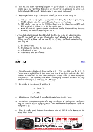 8. Hiện tại, Bưu chính viễn thông là ngành độc quyền đầu ra và là nhà độc quyền thuê
   mướn các kỹ sư viễn thông. Điều gì sẽ xảy ra đối với tiền công của các kỹ sư viễn
   thông nếu ngành Bưu chính viễn thông chuyển sang ngành cạnh tranh?

9. Hãy dùng kiến thức về giá trị sản phẩm biên để giải thích các hiện tượng sau:

     a. Tiền cat - xê của một ngôi sao ca nhạc là 2 triệu đồng cho sô diễn 15 phút. Trong
        khi đó, một giáo viên được hưởng 50 ngàn đồng cho một buổi dạy.
     b. Một máy bay phản lực lớn chở 400 hành khách được đặt giá cao hơn loại 250 hành
        khách, mặc dù cả hai loại có chi phí chế tạo như nhau.
     c. Giám đốc của một công ty đang bị thua lỗ được trả tiền để anh ta không làm việc
        nữa trong hai năm cuối hợp đồng của anh ta.

10. Cầu về các yếu tố sản xuất được liệt kê đã tăng lên. Bạn có thể kết luận gì về những
    thay đổi của cầu đối với các hàng tiêu dùng liên quan? Nếu cầu về hàng tiêu dùng
    không thay đổi, có thể có cách nào khác đối với việc tăng cầu đầu vào đối với những
    mặt hàng đó?

     a.   Bộ nhớ máy tính.
     b.   Nhiên liệu cho máy bay chở hành khách.
     c.   Giấy dùng để in báo.
     d.   Nhôm dùng đóng hộp đồ uống.




BÀI TẬP                                                                               TOP



1. Giả sử hàm sản xuất của một doanh nghiệp là Q = 12L - L2, với L biến đổi từ 0 - 6.
   Trong đó, L là số lao động sử dụng trong ngày và Q là sản lượng mỗi ngày. Hãy thiết
   lập hàm số cầu đối với lao động của doanh nghiệp nếu sản phẩm của doanh nghiệp bán
   với giá 10 USD trên thị trường cạnh tranh. Doanh nghiệp đó sẽ thuê bao nhiêu lao động
   khi mức tiền công là 30 USD/ngày, 60 USD/ngày?

2. Giả sử hàm số cầu và cung về lao động là:

                       L = -50w + 450

                       L = 100w

a.   Xác định mức tiền công và số lượng lao động cân bằng trên thị trường.

b. Giả sử chính phủ muốn nâng mức tiền công cân bằng lên 4 đvt bằng cách trợ cấp cho
   ông chủ trên đầu mỗi lao động được thuê. Chính phủ cần trợ cấp bao nhiêu? Điểm cân
   bằng mới là gì?

c.    Thay vì trợ cấp, chính phủ quy định mức tiền công tối thiểu là 4 đvt. Lượng cầu lao
     động là bao nhiêu?
                                                                                       193
 