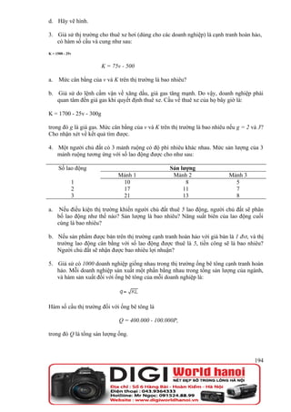 d. Hãy vẽ hình.

3. Giả sử thị trường cho thuê xe hơi (dùng cho các doanh nghiệp) là cạnh tranh hoàn hảo,
   có hàm số cầu và cung như sau:
K = 1500 - 25v


                        K = 75v - 500

a.    Mức cân bằng của v và K trên thị trường là bao nhiêu?

b. Giả sử do lệnh cấm vận về xăng dầu, giá gas tăng mạnh. Do vậy, doanh nghiệp phải
   quan tâm đến giá gas khi quyết định thuê xe. Cầu về thuê xe của họ bây giờ là:

K = 1700 - 25v - 300g

trong đó g là giá gas. Mức cân bằng của v và K trên thị trường là bao nhiêu nếu g = 2 và 3?
Cho nhận xét về kết quả tìm được.

4. Một người chủ đất có 3 mảnh ruộng có độ phì nhiêu khác nhau. Mức sản lượng của 3
   mảnh ruộng tương ứng với số lao động được cho như sau:

      Số lao động                                   Sản lượng
                              Mảnh 1                 Mảnh 2                 Mảnh 3
             1                 10                         8                   5
             2                 17                        11                   7
             3                 21                        13                   8

a.    Nếu điều kiện thị trường khiến người chủ đất thuê 5 lao động, người chủ đất sẽ phân
     bố lao động như thế nào? Sản lượng là bao nhiêu? Năng suất biên của lao động cuối
     cùng là bao nhiêu?

b. Nếu sản phẩm được bán trên thị trường cạnh tranh hoàn hảo với giá bán là 1 đvt, và thị
   trường lao động cân bằng với số lao động được thuê là 5, tiền công sẽ là bao nhiêu?
   Người chủ đất sẽ nhận được bao nhiêu lợi nhuận?

5. Giả sử có 1000 doanh nghiệp giống nhau trong thị trường ống bê tông cạnh tranh hoàn
   hảo. Mỗi doanh nghiệp sản xuất một phần bằng nhau trong tổng sản lượng của ngành,
   và hàm sản xuất đối với ống bê tông của mỗi doanh nghiệp là:




Hàm số cầu thị trường đối với ống bê tông là

                               Q = 400.000 - 100.000P,

trong đó Q là tổng sản lượng ống.



                                                                                       194
 