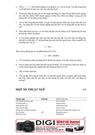 a.   Nếu w = v = 1, mỗi doanh nghiệp sẽ sử dụng K và L với tỷ lệ nào? Chi phí trung bình
     và chi phí biên dài hạn của việc sản xuất ống là gì?

b. Trong cân bằng dài hạn, giá và sản lượng cân bằng của ống sẽ là gì? Mỗi doanh nghiệp
   sản xuất bao nhiêu? Mỗi doanh nghiệp sẽ thuê bao nhiêu lao động? Lượng cầu thị
   trường đối với lao động là bao nhiêu?

c.    Giả sử tiền công tăng lên thành 2 và giá vốn giữ nguyên. Điều này sẽ làm thay đổi tỷ lệ
     vốn - lao động đối với mỗi doanh nghiệp như thế nào? Nó tác động đến chi phí biên ra
     sao?

d. Theo điều kiện của câu c, sự cân bằng dài hạn của thị trường là gì? Ngành ống bê tông
   sẽ thuê bao nhiêu lao động?

6. VT là doanh nghiệp may mặc trên một hòn đảo biệt lập và là nơi thuê lao động duy
   nhất đối với dân đảo. VT sẽ hoạt động như một nhà độc quyền mua. Hàm cung đối với
   lao động may mặc là:

                                       L = 80w,

Hàm cầu lao động (giá trị sản phẩm biên) của VT là:

                                       L = 400 - 40MRPL.

a.   VT sẽ thuê bao nhiêu lao động để tối đa hóa lợi nhuận và trả tiền công bao nhiêu?

b. Giả sử chính phủ ban hành luật tiền lương tối thiểu. VT sẽ thuê bao nhiêu lao động và
   có bao nhiêu người thất nghiệp nếu tiền lương tối thiểu là 4 đvt.

c.   Hãy vẽ hình minh họa.

d. Việc áp đặt tiền công tối thiểu đối với nhà độc quyền mua và ngành cạnh tranh hoàn
   hảo khác nhau như thế nào (giả sử tiền lương tối thiểu cao hơn mức cân bằng thị
   trường)?



MỘT SỐ THUẬT NGỮ                                                                           TOP




Thuật ngữ                         Viết tắt           Nguyên tiếng Anh
Thị trường yếu tố sản xuất                           Factor market
Thị trường đầu ra                                    Output market
Hiệu ứng thay thế                                    Substitution effect
Hiệu ứng thu nhập                                    Income effect
Đường cầu lao động uốn ngược                         Backward bending labor supply curve
Chi tiêu biên                     ME                 Marginal expense
Độc quyền mua                                        Monopsony

                                                                                           195
 