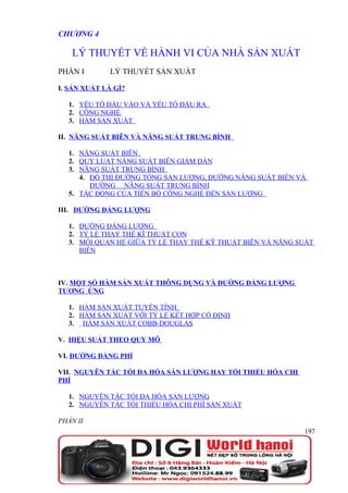 CHƯƠNG 4

   LÝ THUYẾT VỀ HÀNH VI CỦA NHÀ SẢN XUẤT
PHẦN I       LÝ THUYẾT SẢN XUẤT

I. SẢN XUẤT LÀ GÌ?

  1. YẾU TỐ ĐẦU VÀO VÀ YẾU TỐ ĐẦU RA
  2. CÔNG NGHỆ
  3. HÀM SẢN XUẤT

II. NĂNG SUẤT BIÊN VÀ NĂNG SUẤT TRUNG BÌNH

  1. NĂNG SUẤT BIÊN
  2. QUY LUẬT NĂNG SUẤT BIÊN GIẢM DẦN
  3. NĂNG SUẤT TRUNG BÌNH
     4. ĐỒ THỊ ĐƯỜNG TỔNG SẢN LƯỢNG, ĐƯỜNG NĂNG SUẤT BIÊN VÀ
        ĐƯỜNG NĂNG SUẤT TRUNG BÌNH
  5. TÁC ĐỘNG CỦA TIẾN BỘ CÔNG NGHỆ ĐẾN SẢN LƯỢNG

III. ĐƯỜNG ĐẲNG LƯỢNG

  1. ĐƯỜNG ĐẲNG LƯỢNG
  2. TỶ LỆ THAY THẾ KĨ THUẬT CON
  3. MỐI QUAN HỆ GIỮA TỶ LỆ THAY THẾ KỸ THUẬT BIÊN VÀ NĂNG SUẤT
     BIÊN



IV. MỘT SỐ HÀM SẢN XUẤT THÔNG DỤNG VÀ ĐƯỜNG ĐẲNG LƯỢNG
TƯƠNG ỨNG

  1. HÀM SẢN XUẤT TUYẾN TÍNH
  2. HÀM SẢN XUẤT VỚI TỶ LỆ KẾT HỢP CỐ ĐỊNH
  3. HÀM SẢN XUẤT COBB-DOUGLAS

V. HIỆU SUẤT THEO QUY MÔ

VI. ĐƯỜNG ĐẲNG PHÍ

VII. NGUYÊN TẮC TỐI ĐA HÓA SẢN LƯỢNG HAY TỐI THIỂU HÓA CHI
PHÍ

  1. NGUYÊN TẮC TỐI ĐA HÓA SẢN LƯỢNG
  2. NGUYÊN TẮC TỐI THIỂU HÓA CHI PHÍ SẢN XUẤT

PHẦN II
                                                             197
 