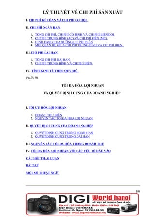 LÝ THUYẾT VỀ CHI PHÍ SẢN XUẤT
I. CHI PHÍ KẾ TÓAN VÀ CHI PHÍ CƠ HỘI

II. CHI PHÍ NGẮN HẠN

   1.   TỔNG CHI PHÍ, CHI PHÍ CỐ ĐỊNH VÀ CHI PHÍ BIẾN ĐỔI
   2.   CHI PHÍ TRUNG BÌNH (AC) VÀ CHI PHÍ BIÊN (MC)
   3.   HÌNH DẠNG CỦA ĐƯỜNG CHI PHÍ BIÊN
   4.   MỐI QUAN HỆ GIỮA CHI PHÍ TRUNG BÌNH VÀ CHI PHÍ BIÊN

III. CHI PHÍ DÀI HẠN

   1. TỔNG CHI PHÍ DÀI HẠN
   2. CHI PHÍ TRUNG BÌNH VÀ CHI PHÍ BIÊN

IV. TÍNH KINH TẾ THEO QUY MÔ

PHẦN III

                       TỐI ĐA HÓA LỢI NHUẬN

            VÀ QUYẾT ĐỊNH CUNG CỦA DOANH NGHIỆP



I. TỐI ƯU HÓA LỢI NHUẬN

   1. DOANH THU BIÊN
   2. NGUYÊN TẮC TỐI ĐA HÓA LỢI NHUẬN

II. QUYẾT ĐỊNH CUNG CỦA DOANH NGHIỆP

   1. QUYẾT ĐỊNH CUNG TRONG NGẮN HẠN
   2. QUYẾT ĐỊNH CUNG TRONG DÀI HẠN

III. NGUYÊN TẮC TỐI ĐA HÓA TRONG DOANH THU

IV. TỐI ĐA HÓA LỢI NHUẬN VỚI CÁC YẾU TỐ ĐẦU VÀO

CÂU HỎI THẢO LUẬN

BÀI TẬP

MỘT SỐ THUẬT NGỮ




                                                              198
 